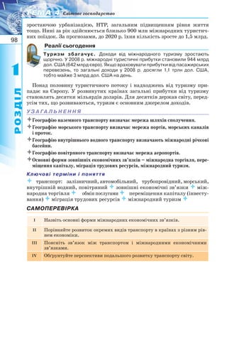 98
11
РОЗДІЛ
ТЕМА 4ТЕМА 4 Світове господарство
зростаючою урбанізацією, НТР, загальним підвищенням рівня життя
тощо. Нині за рік здійснюється близько 900 млн міжнародних туристич-
них поїздок. За прогнозами, до 2020 р. їхня кількість зросте до 1,5 млрд.
Реалії сьогодення
Туризм збагачує. Доходи від міжнародного туризму зростають
щорічно. У 2008 р. міжнародні туристичні прибутки становили 944 млрд
дол. США (642 млрд євро). Якщо враховувати прибутки від пасажирських
перевезень, то загальні доходи у 2008 р. досягли 1,1 трлн дол. США,
тобто майже 3 млрд дол. США на день.
Понад половину туристичного потоку і надходжень від туризму при-
падає на Європу. У розвинутих країнах загальні прибутки від туризму
становлять десятки мільярдів доларів. Для десятків держав світу, перед-
усім тих, що розвиваються, туризм є основним джерелом доходів.
У З А ГА Л Ь Н Е Н Н Я
Географію наземного транспорту визначає мережа шляхів сполучення.
Географію морського транспорту визначає мережа портів, морських каналів
і проток.
Географію внутрішнього водного транспорту визначають міжнародні річкові
басейни.
Географію повітряного транспорту визначає мережа аеропортів.
Основні форми зовнішніх економічних зв’язків – міжнародна торгівля, пере-
міщення капіталу, міграція трудових ресурсів, міжнародний туризм.
Ключові терміни і поняття
транспорт:залізничний, автомобільний,трубопровідний, морський,
внутрішній водний, повітряний  зовнішні економічні зв’язки  між-
народна торгівля обмін послугами переміщення капіталу (інвесту-
вання)  міграція трудових ресурсів  міжнародний туризм 
САМОПЕРЕВІРКА
I Назвіть основні форми міжнародних економічних зв’язків.
II Порівняйте розвиток окремих видів транспорту в країнах з різним рів-
нем економіки.
III Поясніть зв’язок між транспортом і міжнародними економічними
зв’язками.
IV Обґрунтуйте перспективи подальшого розвитку транспорту світу.
 