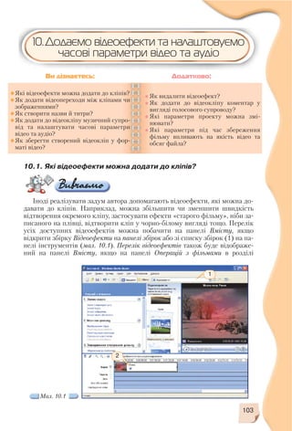 103
10.1. Які відеоефекти можна додати до кліпів?
Іноді реалізувати задум автора допомагають відеоефекти, які можна до
давати до кліпів. Наприклад, можна збільшити чи зменшити швидкість
відтворення окремого кліпу, застосувати ефекти «старого фільму», ніби за
писаного на плівці, відтворити кліп у чорно білому вигляді тощо. Перелік
усіх доступних відеоефектів можна побачити на панелі Вмісту, якщо
відкрити збірку Відеоефекти на панелі збірок або зі списку збірок (1) на па
нелі інструментів (мал. 10.1). Перелік відеоефектів також буде відображе
ний на панелі Вмісту, якщо на панелі Операцій з фільмами в розділі
Які відеоефекти можна додати до кліпів?
Як додати відеопереходи між кліпами чи
зображеннями?
Як створити назви й титри?
Як додати до відеокліпу музичний супро
від та налаштувати часові параметри
відео та аудіо?
Як зберегти створений відеокліп у фор
маті відео?
Як видалити відеоефект?
Як додати до відеокліпу коментар у
вигляді голосового супроводу?
Які параметри проекту можна змі
нювати?
Які параметри під час збереження
фільму впливають на якість відео та
обсяг файла?
Ви дізнаєтесь: Додатково:
10.Додаємо відеоефекти та налаштовуємо
часові параметри відео та аудіо
2
1
Мал. 10.1
 