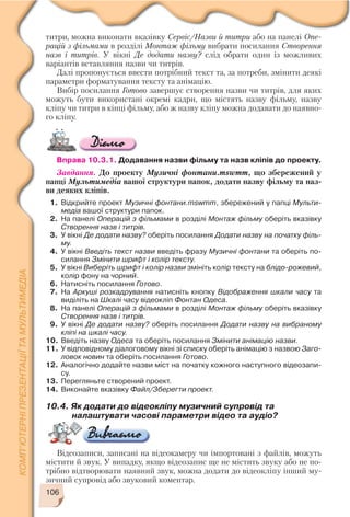 106
титри, можна виконати вказівку Сервіс/Назви й титри або на панелі Опе
рацій з фільмами в розділі Монтаж фільму вибрати посилання Створення
назв і титрів. У вікні Де додати назву? слід обрати один із можливих
варіантів вставляння назви чи титрів.
Далі пропонується ввести потрібний текст та, за потреби, змінити деякі
параметри форматування тексту та анімацію.
Вибір посилання Готово завершує створення назви чи титрів, для яких
можуть бути використані окремі кадри, що містять назву фільму, назву
кліпу чи титри в кінці фільму, або ж назву кліпу можна додавати до наявно
го кліпу.
Вправа 10.3.1. Додавання назви фільму та назв кліпів до проекту.
Завдання. До проекту Музичні фонтани.mswmm, що збережений у
папці Мультимедіа вашої структури папок, додати назву фільму та наз
ви деяких кліпів.
1. Відкрийте проект Музичні фонтани.mswmm, збережений у папці Мульти
медіа вашої структури папок.
2. На панелі Операцій з фільмами в розділі Монтаж фільму оберіть вказівку
Створення назв і титрів.
3. У вікні Де додати назву? оберіть посилання Додати назву на початку філь
му.
4. У вікні Введіть текст назви введіть фразу Музичні фонтани та оберіть по
силання Змінити шрифт і колір тексту.
5. У вікні Виберіть шрифт і колір назви змініть колір тексту на блідо рожевий,
колір фону на чорний.
6. Натисніть посилання Готово.
7. На Аркуші розкадрування натисніть кнопку Відображення шкали часу та
виділіть на Шкалі часу відеокліп Фонтан Одеса.
8. На панелі Операцій з фільмами в розділі Монтаж фільму оберіть вказівку
Створення назв і титрів.
9. У вікні Де додати назву? оберіть посилання Додати назву на вибраному
кліпі на шкалі часу.
10. Введіть назву Одеса та оберіть посилання Змінити анімацію назви.
11. У відповідному діалоговому вікні зі списку оберіть анімацію з назвою Заго
ловок новин та оберіть посилання Готово.
12. Аналогічно додайте назви міст на початку кожного наступного відеозапи
су.
13. Перегляньте створений проект.
14. Виконайте вказівку Файл/Зберегти проект.
10.4. Як додати до відеокліпу музичний супровід та
налаштувати часові параметри відео та аудіо?
Відеозаписи, записані на відеокамеру чи імпортовані з файлів, можуть
містити й звук. У випадку, якщо відеозапис ще не містить звуку або не по
трібно відтворювати наявний звук, можна додати до відеокліпу інший му
зичний супровід або звуковий коментар.
 