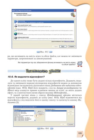 109
ри, що впливають на якість відео та обсяг файла, але можна не змінювати
параметри, запропоновані за замовчуванням.
Мал. 10.5
Які параметри під час збереження фільму впливають на якість відео
та обсяг файла?
10.6. Як видалити відеоефект?
До одного кліпу може бути додано кілька відеоефектів. Додавати, вида
ляти та змінювати порядок відтворення відеоефектів можна за допомогою
відповідних інструментів діалогового вікна Додавання або видалення відео
ефектів (мал. 10.6). Щоб його відкрити, слід на Аркуші розкадрування чи
Шкалі часу клацнути правою клавішею мишки на кліпі, до якого додано
ефект, та з контекстного меню обрати вказівку Відеоефекти... .
У правій частині вікна у списку Відображувані ефекти міститься
перелік відеоефектів, доданих до кліпу (мал. 10.6). Щоб відмовитися від
відеоефекту, слід виділити його в цьому списку та натиснути кнопку Ви
далити (3).
3
Мал. 10.6
 