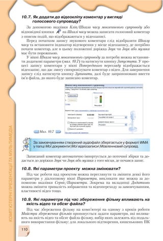 110
10.7. Як додати до відеокліпу коментар у вигляді
голосового супроводу?
За допомогою вказівки Кліп/Шкала часу мовленнєвого супроводу або
відповідної кнопки на Шкалі часу можна записати голосовий коментар
з описом подій, що відображаються у відеозаписі.
Перед початком запису звукового коментаря слід відобразити Шкалу
часу та встановити індикатор відтворення у місце відеозапису, де потрібно
почати коментар, але в цьому положенні доріжка Звук чи Звук або музика
має бути порожньою.
У вікні Шкала часу мовленнєвого супроводу за потреби можна встанови
ти додаткові параметри (мал. 10.7) та натиснути кнопку Запустити. У про
цесі запису коментаря у вікні Попереднього перегляду відображається
відеозапис, що дає змогу синхронізувати коментар з відео. Для завершення
запису слід натиснути кнопку Зупинити, далі буде запропоновано ввести
ім’я файла, до якого буде записано коментар.
За замовчуванням створений аудіофайл зберігається у форматі WMA
у папці Мої документиМої відеозаписиМовленнєвий супровід.
Записаний коментар автоматично імпортується до поточної збірки та до
дається до доріжки Звук чи Звук або музика з того місця, де почався запис.
10.8. Які параметри проекту можна змінювати?
Під час роботи над проектом можна переглянути та змінити деякі його
параметри у діалоговому вікні Параметри, викликати яке можна за до
помогою вказівки Сервіс/Параметри. Зокрема на вкладинці Додатково
можна змінити тривалість зображення та відеопереходу за замовчуванням,
властивості відео тощо.
10.9. Які параметри під час збереження фільму впливають на
якість відео та обсяг файла?
Під час збереження фільму на комп’ютері на одному з кроків роботи
Майстра збереження фільмів пропонується задати параметри, які вплива
ють на якість відео та обсяг файла фільму, вибір яких залежить від подаль
шого використання фільму: для локального відтворення, кишенькових ПК
Мал. 10.7
 