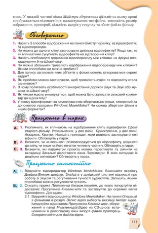 111
тощо. У нижній частині вікна Майстра збереження фільмів на цьому кроці
відображаються відомості про налаштування: тип файла, швидкість, розмір
зображення, пропорції, кількість кадрів у секунду та обсяг файла фільму.
1. Назвіть 3 способи відображення на панелі Вмісту переліку: а) відеоефектів;
б) відеопереходів.
2. Чи можна до одного кліпу застосувати декілька відеоефектів? Якщо так, то
як впливатиме сукупність відеоефектів на відтворення кліпу?
3. Назвіть особливості додавання відеопереходу між кліпами на Аркуші роз
кадрування й на Шкалі часу.
4. Чи можна збільшити тривалість відображення відеопереходу між кліпами?
Якими способами це можна зробити?
5. Для запису заголовків яких об’єктів у фільмі можуть створюватися окремі
кадри?
6. Які прийоми можна застосувати, щоб тривалість аудіо та відеокліпу стала
однаковою?
7. В чому полягають особливості використання доріжок Звук та Звук або му
зика на Шкалі часу?
8. Які умови мають виконуватися, щоб можна було записати звуковий комен
тар до відеокліпу?
9. У якому відеоформаті за замовчуванням зберігається фільм, створений за
допомогою програми Windows MovieMaker? Чи можна зберігати фільм в
інших форматах?
1. Розгляньте, як впливають на відображення кліпу відеоефекти Ефект
старого фільму, Уповільнення, у два рази, Прискорення, у два рази,
Акварель, Крапки. Наведіть приклади, коли доцільно застосувати такі
ефекти. Обговоріть у парах.
2. Визначте, чи на весь кліп розповсюджується дія відеоефекту, доданого
до кліпу, чи лише на його початок чи певну частину. Обговоріть у парах.
3. Визначте, які параметри проекту можна переглянути та змінити на
вкладинці Загальні діалогового вікна Параметри. В яких випадках їх
доцільно змінювати? Обговоріть у парах.
А.
B.
С.
1. Відкрийте відеоредактор Windows MovieMaker. Виконайте вказівку
Довідка/Виклик довідки. Знайдіть у довідковій системі відомості про
роботу зі звуком та регулювання гучності аудіокліпів. Запишіть, якими
способами можна регулювати гучність.
2. Створіть проект Прогулянка Києвом.mswmm, до якого імпортуйте ві
деозапис Прогулянка Києвом.wmv та застосуйте до окремих кліпів
відеоефекти. Для цього:
2.1. Відкрийте відеоредактор Windows MovieMaker. На панелі Операцій
з фільмами в розділі Запис відео виберіть вказівку Імпорт відео.
Імпортуйте відеозапис Прогулянка Києвом.wmv, збере
жений у папці МультимедіаВідео на CD диску, вста
новивши в діалоговому вікні Імпорт файла прапорець
Створити кліпи для файлів відео.
A.
B.
 