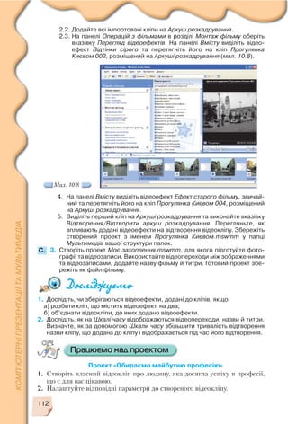2.2. Додайте всі імпортовані кліпи на Аркуш розкадрування.
2.3. На панелі Операцій з фільмами в розділі Монтаж фільму оберіть
вказівку Перегляд відеоефектів. На панелі Вмісту виділіть відео
ефект Відтінки сірого та перетягніть його на кліп Прогулянка
Києвом 002, розміщений на Аркуші розкадрування (мал. 10.8).
112
1. Дослідіть, чи зберігаються відеоефекти, додані до кліпів, якщо:
а) розбити кліп, що містить відеоефект, на два;
б) об’єднати відеокліпи, до яких додано відеоефекти.
2. Дослідіть, як на Шкалі часу відображаються відеопереходи, назви й титри.
Визначте, як за допомогою Шкали часу збільшити тривалість відтворення
назви кліпу, що додана до кліпу і відображається під час його відтворення.
4. На панелі Вмісту виділіть відеоефект Ефект старого фільму, звичай
ний та перетягніть його на кліп Прогулянка Києвом 004, розміщений
на Аркуші розкадрування.
5. Виділіть перший кліп на Аркуші розкадрування та виконайте вказівку
Відтворення/Відтворити аркуш розкадрування. Перегляньте, як
впливають додані відеоефекти на відтворення відеокліпу. Збережіть
створений проект з іменем Прогулянка Києвом.mswmm у папці
Мультимедіа вашої структури папок.
3. Створіть проект Моє захоплення.mswmm, для якого підготуйте фото
графії та відеозаписи. Використайте відеопереходи між зображеннями
та відеозаписами, додайте назву фільму й титри. Готовий проект збе
режіть як файл фільму.
Мал. 10.8
C.
Проект «Обираємо майбутню професію»
1. Створіть власний відеокліп про людину, яка досягла успіху в професії,
що є для вас цікавою.
2. Налаштуйте відповідні параметри до створеного відеокліпу.
 