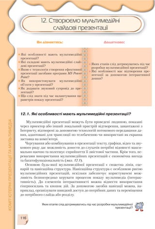 116
12.1. Які особливості мають мультимедійні презентації?
Мультимедійні презентації можуть бути проведені людиною, показані
через проектор або інший локальний пристрій відтворення, завантажені з
Інтернету, відтворені за допомогою технологій потокового передавання да
них, адаптовані для трансляції по телебаченню чи використані як екранна
заставка на комп’ютері.
Чергування або комбінування в презентації тексту, графіки, відео та зву
кового ряду дає можливість донести до слухачів потрібні відомості макси
мально наочно та полегшує сприйняття її змістової частини. Крім того, пе
ревагами використання мультимедійних презентацій є економічна вигода
та багатофункціональність (мал. 12.1).
Основою будь якої мультимедійної презентації є сюжетна лінія, сце
нарій та навігаційна структура. Навігаційна структура є особливою рисою
мультимедійних презентацій, оскільки забезпечує користувачеві мож
ливість безпосередньо керувати процесом показу мультимедіа (інтерак
тивність). До елементів інтерактивності можна віднести використання
гіперпосилань та кнопок дій. За допомогою засобів навігації можна, на
приклад, організувати швидкий доступ до потрібних даних та переміщення
до потрібного слайда або розділу.
Які особливості мають мультимедійні
презентації?
Які складові мають мультимедійні слай
дові презентації?
Якою є технологія створення ефективної
презентації засобами програми MS Power
Point?
Як використовувати мультимедійні
об’єкти у презентації?
Як додавати звуковий супровід до пре
зентації?
Що слід знати під час налаштування па
раметрів показу презентації?
Яких етапів слід дотримуватись під час
розробки мультимедійної презентації?
Які особливості має відтворення пре
зентації за допомогою інтерактивної
дошки?
Ви дізнаєтесь: Додатково:
Яких етапів слід дотримуватись під час розробки мультимедійної
презентації?
12. Створюємо мультимедійні
слайдові презентації
 