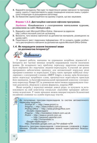 12
4. Відкрийте вкладинку Про курс та перегляньте умови навчання та програму
курсу: оцініть її перспективність щодо покращення власних знань з україн
ської літератури та розширення світогляду.
5. За бажанням зареєструйтеся на одному з курсів, що вас зацікавив.
Вправа 1.3.3. Дистанційне навчання офісним програмам.
Завдання. Ознайомитися з електронними навчальними курсами,
розміщеними на сайті Майкрософт.
1. Відкрийте сайт Microsoft Office Online. Навчання за адресою
http://office.microsoft.com/uk ua/training
2. Визначте, чого можна навчитися за допомогою матеріалів, розміщених на
цьому сайті.
3. Перегляньте зміст підручника Інформатика–10 та складіть графік особис
того дистанційного навчання за допомогою курсів Microsoft Office Online.
1.4. Як покращити знання іноземної мови
за допомогою Інтернету?
У процесі роботи, навчання чи отримання потрібних відомостей з
Інтернету все частіше виникає потреба опрацювання текстів іноземною
мовою. До недавнього часу проблему перекладу практично неможливо
було вирішити без втручання людини перекладача. Сучасний же ринок
програмного забезпечення пропонує для автоматизації перекладу різні
програми словники та перекладачі. Серед таких програм найбільш попу
лярними є електронний словник ABBYY Lingvo, в якому, крім безпосеред
нього перекладу потрібного слова, пропонується переглянути приклади
його вживання, та багатофункціональний програмний комплекс електрон
ного перекладу Prompt XT, за домомогою якого можна опрацьовувати текс
тові документи, збережені у різних форматах, зокрема PDF.
Якщо потреба у перекладі виникає доволі рідко, то купувати та вста
новлювати на свій комп’ютер спеціальне ліцензійне програмне забезпе
чення недоцільно. У таких випадках можна використовувати безкоштовні
онлайнові словники та служби перекладу текстів.
До популярних програм перекладачів та систем автоматичного
перекладу належать:
Prompt XT — http://www.promt.ru
Pragma — http://www.trident.com.ua
Proling Office — http://www.prolingoffice.com
Онлайн перекладачі:
Pragma — http://translation.trident.com.ua/uk
Promt — http://www.e promt.com.ua
— http://perevod.uaportal.com
— http://mrtranslate.ru
Google перекладач —
http://translate.google.com.ua/?hl=uk&tab=wT#
Більшість програм перекладачів і електронних словників є ліцен
зійними. Онлайн перекладачами можна користуватися безкош
товно.
 