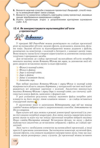 120
6. Визначте можливі способи створення презентації Ландшафт, спосіб пока
зу та анімаційний ефект зміни слайдів.
7. Визначте та схематично зобразіть навігаційну схему презентації, вказавши
ланцюг відображення нумерованих слайдів.
8. Оцініть презентацію згідно з розробленими критеріями оцінювання
(табл. 4.2).
12.4. Як використовувати мультимедійні об’єкти
у презентації?
У програмі MS PowerPoint можна розміщувати на слайдах презентації
різні мультимедійні об’єкти: звукові ефекти, аудіозаписи, відеокліпи, філь
ми тощо. Звукові об’єкти та відеозображення можна додавати з файлів,
розміщених на комп’ютері, з колекцій в Інтернеті, з компакт дисків тощо.
Вони можуть також бути створені користувачем за допомогою спеціальних
технічних і програмних засобів.
Для вставляння до слайда презентації мультедійних об’єктів потрібно
виконати вказівку меню Вставка/Фільми та звуки, за допомогою якої об
рати джерело вставляння звуків та відео (фільмів):
Фільм із колекції кліпів;
Фільм із файла;
Звук із колекції кліпів;
Звук із файла;
Запис із компакт диска;
Записати звук.
При виборі вказівки Вставка/Фільми і звуки/Фільм із колекції кліпів
відкривається область завдань Картинки, у центральній частині якої відоб
ражаються всі анімовані картинки з колекції. Аналогічно виконується
вказівка Вставка/Фільми і звуки/Звук із колекції кліпів, але спочатку здій
снюється пошук файлів, записаних у форматі wav.
У разі успішного результату пошуку звукового файла потрібно двічі
клацнути на його значку лівою клавішею мишки — до слайда вставиться
стандартний значок .
У діалоговому вікні із запитанням Відтворювати звук під час показу
слайдів? можна вибрати один із запропонованих способів: Автоматично чи
Після клацання.
Прослухати цей звук можна в режимі демонстрації презентації (за умо
ви під’єднання потрібної апаратури). Для зміни значень параметрів відтво
рення звуків та відео під час показу презентації потрібно вибрати вказівку
Показ слайда/Настройка анімації. Вставляння фільму чи звуку з файла
відбувається аналогічно до вставляння зображень з файла до слайдів пре
зентації.
Звук часто є необхідним елементом мультимедійної презентації, а іноді
просто її приємним доповненням. Застосовуючи коментарі, музичний фон,
звукові ефекти, слід уникати надмірного використання звуку, тому що над
лишок звуків розпорошує увагу слухачів. До презентації можна вставити
 