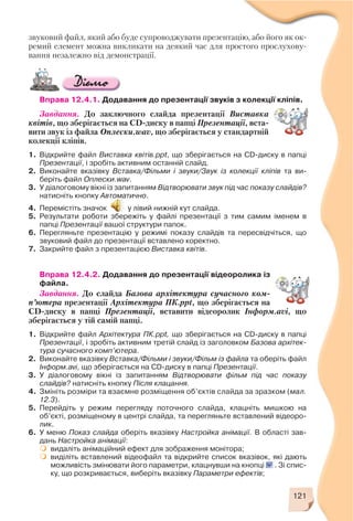 звуковий файл, який або буде супроводжувати презентацію, або його як ок
ремий елемент можна викликати на деякий час для простого прослухову
вання незалежно від демонстрації.
Вправа 12.4.1. Додавання до презентації звуків з колекції кліпів.
Завдання. До заключного слайда презентації Виставка
квітів, що зберігається на CD диску в папці Презентації, вста
вити звук із файла Оплески.wav, що зберігається у стандартній
колекції кліпів.
1. Відкрийте файл Виставка квітів.ppt, що зберігається на CD диску в папці
Презентації, і зробіть активним останній слайд.
2. Виконайте вказівку Вставка/Фільми і звуки/Звук із колекції кліпів та ви
беріть файл Оплески.wav.
3. У діалоговому вікні із запитанням Відтворювати звук під час показу слайдів?
натисніть кнопку Автоматично.
4. Перемістіть значок у лівий нижній кут слайда.
5. Результати роботи збережіть у файлі презентації з тим самим іменем в
папці Презентації вашої структури папок.
6. Перегляньте презентацію у режимі показу слайдів та пересвідчіться, що
звуковий файл до презентації вставлено коректно.
7. Закрийте файл з презентацією Виставка квітів.
Вправа 12.4.2. Додавання до презентації відеоролика із
файла.
Завдання. До слайда Базова архітектура сучасного ком
п’ютера презентації Архітектура ПК.ppt, що зберігається на
CD диску в папці Презентації, вставити відеоролик Інформ.avі, що
зберігається у тій самій папці.
1. Відкрийте файл Архітектура ПК.ppt, що зберігається на CD диску в папці
Презентації, і зробіть активним третій слайд із заголовком Базова архітек
тура сучасного комп’ютера.
2. Виконайте вказівку Вставка/Фільми і звуки/Фільм із файла та оберіть файл
Інформ.avі, що зберігається на CD диску в папці Презентації.
3. У діалоговому вікні із запитанням Відтворювати фільм під час показу
слайдів? натисніть кнопку Після клацання.
4. Змініть розміри та взаємне розміщення об’єктів слайда за зразком (мал.
12.3).
5. Перейдіть у режим перегляду поточного слайда, клацніть мишкою на
об’єкті, розміщеному в центрі слайда, та перегляньте вставлений відеоро
лик.
6. У меню Показ слайда оберіть вказівку Настройка анімації. В області зав
дань Настройка анімації:
видаліть анімаційний ефект для зображення монітора;
виділіть вставлений відеофайл та відкрийте список вказівок, які дають
можливість змінювати його параметри, клацнувши на кнопці . Зі спис
ку, що розкривається, виберіть вказівку Параметри ефектів;
121
 