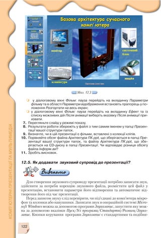 122
у діалоговому вікні Фільм: пауза перейдіть на вкладинку Параметри
фільму та в області Параметри відображення встановіть прапорець у по
ложення Розгортати на весь екран;
у діалоговому вікні Фільм: пауза перейдіть на вкладинку Ефект та із
списку можливих дій Після анімації виберіть вказівку Після анімації при
ховати.
7. Перегляньте слайд у режимі показу.
8. Результати роботи збережіть у файлі з тим самим іменем у папці Презен
тації вашої структури папок.
9. Визначте, чи в цій презентації є фільми, вставлені з колекції кліпів.
10. Порівняйте обсяг файла Архітектура ПК.ppt, що зберігається в папці Пре
зентації вашої структури папок, та файла Архітектура ПК.ppt, що збе
рігається на CD диску в папці Презентації. Чи відповідає різниця обсягу
файла Інформ.avі?
11. Зробіть висновок.
Мал. 12.3
12.5. Як додавати звуковий супровід до презентації?
Для створення звукового супроводу презентації потрібно записати звук,
здійснити за потреби корекцію звукового файла, розмістити цей файл у
презентацію, встановити параметри його відтворення та автоматичне від
творення його під час презентації.
Перед записом звуку слід перевірити, чи під’єднані до комп’ютера мікро
фон та колонки або навушники. Записати звук в операційній системі Micro
soft Windows можна за допомогою програми Звукозапис, запустити яку мож
на за допомогою вказівки Пуск/Усі програми/Стандартні/Розваги/Звуко
запис. Кнопки керування програми Звукозапис є стандартними та подібни
 