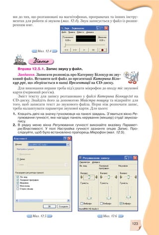 123
ми до тих, що розташовані на магнітофонах, програвачах та інших інстру
ментах для роботи зі звуком (мал. 12.4). Звук записується у файл із розши
ренням wav.
Вправа 12.5.1. Запис звуку у файл.
Завдання. Записати розповідь про Катерину Білокур як зву
ковий файл. Вставити цей файл до презентації Катерина Біло
кур.ppt, що зберігається в папці Презентації на CD диску.
Для виконання вправи треба під’єднати мікрофон до входу mic звукової
карти (червоний роз’єм).
Зміст тексту для запису розташовано у файлі Катерина Білокур.txt на
CD диску. Знайдіть його за допомогою Майстра пошуку та відкрийте для
того, щоб записати текст до звукового файла. Перш ніж розпочати запис,
треба налаштувати параметри звукової карти. Для цього:
1. Клацніть двічі на значку гучномовця на панелі завдань. З’явиться вікно Ре
гулювання гучності, яке нагадує панель керування (мікшер) студії звукоза
пису.
2. В рядку меню вікна Регулювання гучності виконайте вказівку Парамет
ри/Властивості. У полі Настройка гучності зазначте опцію Запис. Про
слідкуйте, щоб було встановлено прапорець Мікрофон (мал. 12.5).
Мал. 12.4
Мал. 12.5 Мал. 12.6
 