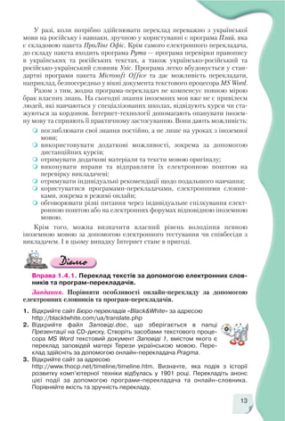 13
У разі, коли потрібно здійснювати переклад переважно з української
мови на російську і навпаки, зручною у користуванні є програма Плай, яка
є складовою пакета ПроЛінг Офіс. Крім самого електронного перекладача,
до складу пакета входить програма Рута — програма перевірки правопису
в українських та російських текстах, а також українсько російський та
російсько український словник Уліс. Програма легко вбудовується у стан
дартні програми пакета Microsoft Office та дає можливість перекладати,
наприклад, безпосередньо у вікні документа текстового процесора MS Word.
Разом з тим, жодна програма перекладач не компенсує повною мірою
брак власних знань. На сьогодні знання іноземних мов вже не є привілеєм
людей, які навчаються у спеціалізованих школах, відвідують курси чи ста
жуються за кордоном. Інтернет технології допомагають опанувати інозем
ну мову та сприяють її практичному застосуванню. Вони дають можливість:
поглиблювати свої знання постійно, а не лише на уроках з іноземної
мови;
використовувати додаткові можливості, зокрема за допомогою
дистанційних курсів;
отримувати додаткові матеріали та тексти мовою оригіналу;
виконувати вправи та відправляти їх електронною поштою на
перевірку викладачеві;
отримувати індивідуальні рекомендації щодо подальшого навчання;
користуватися програмами перекладачами, електронними словни
ками, зокрема в режимі онлайн;
обговорювати різні питання через індивідуальне спілкування елект
ронною поштою або на електронних форумах відповідною іноземною
мовою.
Крім того, можна визначити власний рівень володіння певною
іноземною мовою за допомогою електронного тестування чи співбесіди з
викладачем. І в цьому випадку Інтернет стане в пригоді.
Вправа 1.4.1. Переклад текстів за допомогою електронних слов
ників та програм перекладачів.
Завдання. Порівняти особливості онлайн перекладу за допомогою
електронних словників та програм перекладачів.
1. Відкрийте сайт Бюро перекладів «Black&White» за адресою
http://blacktwhite.com/ua/translate.php
2. Відкрийте файл Заповіді.doc, що зберігається в папці
Презентації на CD диску. Створіть засобами текстового проце
сора MS Word текстовий документ Заповіді 1, вмістом якого є
переклад заповідей матері Терези українською мовою. Пере
клад здійсніть за допомогою онлайн перекладача Pragma.
3. Відкрийте сайт за адресою
http://www.thocp.net/timeline/timeline.htm. Визначте, яка подія з історії
розвитку комп’ютерної техніки відбулась у 1901 році. Перекладіть анонс
цієї події за допомогою програми перекладача та онлайн словника.
Порівняйте якість та зручність перекладу.
 
