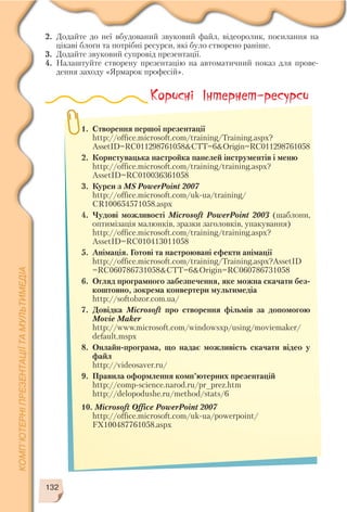 2. Додайте до неї вбудований звуковий файл, відеоролик, посилання на
цікаві блоґи та потрібні ресурси, які було створено раніше.
3. Додайте звуковий супровід презентації.
4. Налаштуйте створену презентацію на автоматичний показ для прове
дення заходу «Ярмарок професій».
132
Корисні Інтернет-ресурси
1. Створення першої презентації
http://office.microsoft.com/training/Training.aspx?
AssetID=RC011298761058&CTT=6&Origin=RC011298761058
2. Користувацька настройка панелей інструментів і меню
http://office.microsoft.com/training/training.aspx?
AssetID=RC010036361058
3. Курси з MS PowerPoint 2007
http://office.microsoft.com/uk ua/training/
CR100654571058.aspx
4. Чудові можливості Microsoft PowerPoint 2003 (шаблони,
оптимізація малюнків, зразки заголовків, упакування)
http://office.microsoft.com/training/training.aspx?
AssetID=RC010413011058
5. Анімація. Готові та настроювані ефекти анімації
http://office.microsoft.com/training/Training.aspx?AssetID
=RC060786731058&CTT=6&Origin=RC060786731058
6. Огляд програмного забезпечення, яке можна скачати без
коштовно, зокрема конвертери мультимедіа
http://softobzor.com.ua/
7. Довідка Microsoft про створення фільмів за допомогою
Movie Maker
http://www.microsoft.com/windowsxp/using/moviemaker/
default.mspx
8. Онлайн програма, що надає можливість скачати відео у
файл
http://videosaver.ru/
9. Правила оформлення комп’ютерних презентацій
http://comp science.narod.ru/pr_prez.htm
http://delopodushe.ru/method/stats/6
10. Microsoft Office PowerPoint 2007
http://office.microsoft.com/uk ua/powerpoint/
FX100487761058.aspx
 
