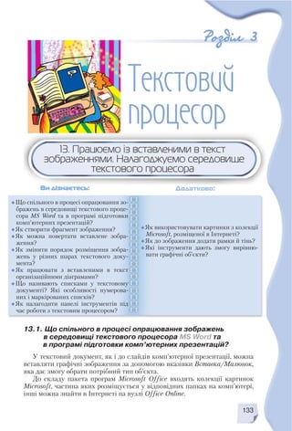 133
13.1. Що спільного в процесі опрацювання зображень
в середовищі текстового процесора MS Word та
в програмі підготовки комп’ютерних презентацій?
У текстовий документ, як і до слайдів комп’ютерної презентації, можна
вставляти графічні зображення за допомогою вказівки Вставка/Малюнок,
яка дає змогу обрати потрібний тип об’єкта.
До складу пакета програм Microsoft Office входять колекції картинок
Microsoft, частина яких розміщується у відповідних папках на комп’ютері,
інші можна знайти в Інтернеті на вузлі Office Online.
13. Працюємо із вставленими в текст
зображеннями. Налагоджуємо середовище
текстового процесора
Ви дізнаєтесь: Додатково:
Що спільного в процесі опрацювання зо
бражень в середовищі текстового проце
сора MS Word та в програмі підготовки
комп’ютерних презентацій?
Як створити фрагмент зображення?
Як можна повертати вставлене зобра
ження?
Як змінити порядок розміщення зобра
жень у різних шарах текстового доку
мента?
Як працювати з вставленими в текст
організаційними діаграмами?
Що називають списками у текстовому
документі? Які особливості нумерова
них і маркірованих списків?
Як налагодити панелі інструментів під
час роботи з текстовим процесором?
Як використовувати картинки з колекції
Microsoft, розміщеної в Інтернеті?
Як до зображення додати рамки й тінь?
Які інструменти дають змогу вирівню
вати графічні об’єкти?
 