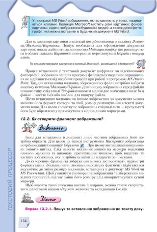 Процес вставляння у текстовий документ цифрових чи відсканованих
фотографій, зображень з інших програм і файлів та їх подальше опрацюван
ня не відрізняється від подібних процесів при роботі з програмою MS Power
Point. Так, для вставляння малюнка, збереженого у файлі, потрібно вибрати
вказівку Вставка/Малюнок/З файла. Для пошуку зображення серед файлів
певного типу, слід в полі Тип файла вказати відповідне значення; в поле Ім’я
файла — ввести ім’я або шаблон для пошуку файла.
Після вставляння малюнка чи іншого зображення до документа можна
змінити його формат: кольори та лінії, розмір, розташування в тексті доку
мента тощо. Для цього спочатку це зображення слід виділити — в результаті
його буде обрамлено у прямокутник з відповідними маркерами.
13.2. Як створити фрагмент зображення?
Іноді для вставляння в документ лише частини зображення його по
трібно обрізати. Для цього на панелі інструментів Настройка зображення
потрібно клацнути кнопку Обрізати . При цьому вигляд вказівника миш
ки змінить вигляд. Слід навести вказівник мишки на маркери виділення
навколо малюнка та виконати протягування мишкою, щоб виділити ту
частину зображення, яку потрібно залишити, і клацнути за її межами.
До створеного фрагмента зображення можна застосовувати параметри
форматування. Збільшення чи зменшення розмірів фрагмента відбувається
аналогічно до зміни розміру малюнків, вставлених у документ MS Word чи
MS PowerPoint. Щоб уникнути спотворення зображення та збереження ви
хідних пропорцій, під час зміни його розміру слід використовувати кутові
маркери.
Щоб вказати точні значення висоти й ширини, можна також скориста
тися діалоговим вікном Формат малюнка та вкладинкою Розмір.
Вправа 13.2.1. Пошук та вставляння зображення до тексту доку
134
Для вставляння картинки з колекції потрібно виконати вказівку Встав
ка/Малюнок/Картинки. Пошук необхідних для оформлення документа
картинок можна здійснити за допомогою Майстра пошуку, що розміщуєть
ся в області завдань Картинки, попередньо переглянувши Поради з пошуку
кліпів.
У програмі MS Word зображення, які вставляють у текст, назива
ються кліпами. Колекція Microsoft містить різні картинки: фонові
картинки, карти, зображення будинків і людей, а також деякі фото
графії, які можна вставити в будь який документ MS Word.
Як використовувати картинки з колекції Microsoft, розміщеної в Інтернеті?
 