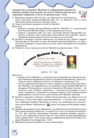 138
Мал. 13.5
контрастність малюнків. Малюнок із зображенням картини Со
няшники зробити підкладкою для тексту. Змінити взаємне роз
ташування зображень і тексту за зразком (мал. 13.6).
1. Відкрийте документ Ван Гог.doc, що зберігається на CD диску в
папці Текстовий процесорЖивописВан Гог, та збережіть його у папці
Текстовий процесор вашої структури папок.
2. Змініть заголовок документа на об’єкт WordArt.
Для цього:
виберіть вказівку Вставка/Малюнок/Об’єкт WordArt та в діалоговому
вікні Колекція WordArt оберіть стиль оформлення тексту;
виріжте з документа Ван Гог текст заголовка Вінсент Віллем Ван Гог,
вставте в область Текст діалогового вікна Зміна тексту WordArt, змініть
параметри форматування тексту та клацніть на кнопці ОК.
3. Вставте в документ портрет живописця, що зберігається у файлі з іменем
Портрет.jpg на CD диску в папці Текстовий процесорЖивопис, та збіль
шіть його яскравість за допомогою кнопок панелі інструментів Настройка
зображення.
4. Розмістіть текст, малюнок та об’єкт WordArt за зразком (мал. 13.5).
Для цього:
виділіть об’єкт WordArt та, за допомогою вказівки Вільне обертання роз
ділу Повернути/відобразити панелі інструментів Малювання, змініть по
ложення цього графічного об’єкта, як показано на малюнку 13.5;
змініть розміщення фігурного тексту, задавши у діалоговому вікні Фор
мат WordArt, що відкривається за вказівкою меню Формат/WordArt на
вкладинці Розташування, значення параметра Обтікання текстом — за
текстом, а для портрета художника — значення за контуром та вста
новіть перемикач у положення за правим краєм у групі Горизонтальне
вирівнювання, що міститься у діалоговому вікні Формат малюнка.
5. Вставте в документ малюнок з файла Соняшники.jpg, що зберігається на
CD диску в папці Текстовий процесорЖивопис, та зробіть його підклад
кою, вибравши вказівку Підкладка із списку, що розкривається натиснен
ням кнопки Меню «Зображення» панелі інструментів Настройка зобра
ження;
6. Додайте до документа інші зображення, що зберігаються на CD диску в папці
Текстовий процесорЖивопис, та розмістіть їх так, як показано на малюн
ку 13.6. Для картини Соняшники встановіть однакові розміри ширини і
висоти, для зображення монети Ван Гог застосуйте вказівку Відобразити
зліва направо (мал. 13.3) та для підпису зображення монети встановіть По
рядок/Перемістити вперед (мал. 13.4).
7. Збережіть результати роботи в тому самому файлі.
 