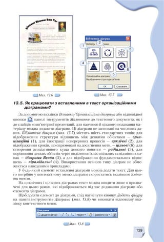139
Мал. 13.6
13.5. Як працювати з вставленими в текст організаційними
діаграмами?
За допомогою вказівки Вставка/Організаційна діаграма або відповідної
кнопки панелі інструментів Малювання до текстового документа, як і
до слайдів комп’ютерної презентації, для наочного й цікавого подавання ма
теріалу можна додавати діаграми. Ці діаграми не засновані на числових да
них. Бібліотека діаграм (мал. 13.7) містить шість стандартних типів: для
відображення структури відношень між деякими об’єктами — орга
нізаційні (1), для ілюстрації неперервних процесів — циклічні (2), для
відображення кроків, що спрямовані на досягнення мети, — цільові (6), для
створення асоціативного куща деякого поняття — радіальні (3), для
порівняння деяких об’єктів через виділення їхніх спільних та відмінних оз
нак — діаграми Венна (5), а для відображення фундаментальних відно
шень — пірамідальні (4). Використання певного типу діаграм не обме
жується наведеними прикладами.
У будь який елемент вставленої діаграми можна додати текст. Для цьо
го потрібно у контекстному меню діаграми скористатись вказівкою Зміни
ти текст.
На циклічних і цільових діаграмах текст можна вводити лише в призна
чені для цього рамки, які відображаються під час додавання діаграми або
елемента діаграми.
Щоб додати елемент до діаграми, слід натиснути кнопку Додати фігуру
на панелі інструментів Діаграма (мал. 13.8) чи виконати відповідну вка
зівку контекстного меню.
3
1
4
2
6
5
Мал. 13.7
Мал. 13.8
 