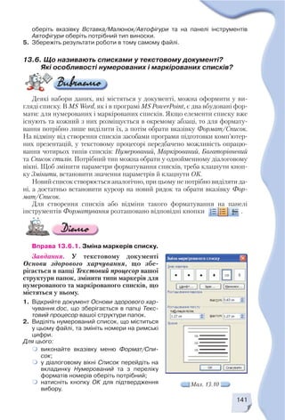 141
оберіть вказівку Вставка/Малюнок/Автофігури та на панелі інструментів
Автофігури оберіть потрібний тип виноски.
5. Збережіть результати роботи в тому самому файлі.
13.6. Що називають списками у текстовому документі?
Які особливості нумерованих і маркірованих списків?
Деякі набори даних, які містяться у документі, можна оформити у ви
гляді списку. В MS Word, як і в програмі MS PowerPoint, є два вбудовані фор
мати: для нумерованих і маркірованих списків. Якщо елементи списку вже
існують та кожний з них розміщується в окремому абзаці, то для формату
вання потрібно лише виділити їх, а потім обрати вказівку Формат/Список.
На відміну від створення списків засобами програми підготовки комп’ютер
них презентацій, у текстовому процесорі передбачено можливість опрацю
вання чотирьох типів списків: Нумерований, Маркірований, Багаторівневий
та Список стилів. Потрібний тип можна обрати у однойменному діалоговому
вікні. Щоб змінити параметри форматування списків, треба клацнути кноп
ку Змінити, встановити значення параметрів й клацнути ОК.
Новий список створюється аналогічно, при цьому не потрібно виділяти да
ні, а достатньо встановити курсор на новий рядок та обрати вказівку Фор
мат/Список.
Для створення списків або відміни такого форматування на панелі
інструментів Форматування розташовано відповідні кнопки .
Мал. 13.10
Вправа 13.6.1. Зміна маркерів списку.
Завдання. У текстовому документі
Основи здорового харчування, що збе
рігається в папці Текстовий процесор вашої
структури папок, змінити типи маркерів для
нумерованого та маркірованого списків, що
містяться у ньому.
1. Відкрийте документ Основи здорового хар
чування.doc, що зберігається в папці Текс
товий процесор вашої структури папок.
2. Виділіть нумерований список, що міститься
у цьому файлі, та змініть номери на римські
цифри.
Для цього:
виконайте вказівку меню Формат/Спи
сок;
у діалоговому вікні Список перейдіть на
вкладинку Нумерований та з переліку
форматів номерів оберіть потрібний;
натисніть кнопку ОК для підтвердження
вибору.
 