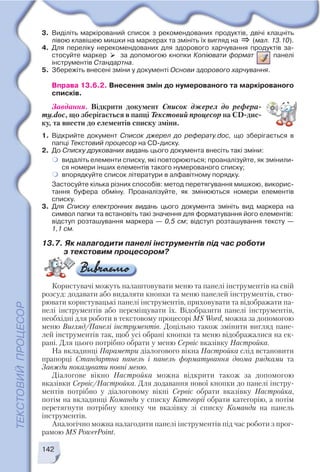 142
3. Виділіть маркірований список з рекомендованих продуктів, двічі клацніть
лівою клавішею мишки на маркерах та змініть їх вигляд на (мал. 13.10).
4. Для переліку нерекомендованих для здорового харчування продуктів за
стосуйте маркер за допомогою кнопки Копіювати формат панелі
інструментів Стандартна.
5. Збережіть внесені зміни у документі Основи здорового харчування.
Вправа 13.6.2. Внесення змін до нумерованого та маркірованого
списків.
Завдання. Відкрити документ Список джерел до рефера
ту.doc, що зберігається в папці Текстовий процесор на CD дис
ку, та внести до елементів списку зміни.
1. Відкрийте документ Список джерел до реферату.doc, що зберігається в
папці Текстовий процесор на CD диску.
2. До Списку друкованих видань цього документа внесіть такі зміни:
видаліть елементи списку, які повторюються; проаналізуйте, як змінили
ся номери інших елементів такого нумерованого списку;
впорядкуйте список літератури в алфавітному порядку.
Застосуйте кілька різних способів: метод перетягування мишкою, викорис
тання буфера обміну. Проаналізуйте, як змінюються номери елементів
списку.
3. Для Списку електронних видань цього документа змініть вид маркера на
символ папки та встановіть такі значення для форматування його елементів:
відступ розташування маркера — 0,5 см; відступ розташування тексту —
1,1 см.
13.7. Як налагодити панелі інструментів під час роботи
з текстовим процесором?
Користувачі можуть налаштовувати меню та панелі інструментів на свій
розсуд: додавати або видаляти кнопки та меню панелей інструментів, ство
рювати користувацькі панелі інструментів, приховувати та відображати па
нелі інструментів або переміщувати їх. Відобразити панелі інструментів,
необхідні для роботи в текстовому процесорі MS Word, можна за допомогою
меню Вигляд/Панелі інструментів. Доцільно також змінити вигляд пане
лей інструментів так, щоб усі обрані кнопки та меню відображалися на ек
рані. Для цього потрібно обрати у меню Сервіс вказівку Настройка.
На вкладинці Параметри діалогового вікна Настройка слід встановити
прапорці Стандартна панель і панель форматування двома рядками та
Завжди показувати повні меню.
Діалогове вікно Настройка можна відкрити також за допомогою
вказівки Сервіс/Настройка. Для додавання нової кнопки до панелі інстру
ментів потрібно у діалоговому вікні Сервіс обрати вказівку Настройка,
потім на вкладинці Команди у списку Категорії обрати категорію, а потім
перетягнути потрібну кнопку чи вказівку зі списку Команди на панель
інструментів.
Аналогічно можна налагодити панелі інструментів під час роботи з прог
рамою MS PowerPoint.
 