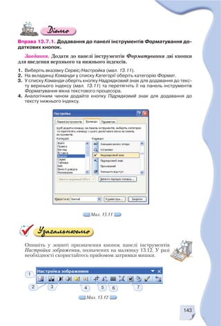 143
Вправа 13.7.1. Додавання до панелі інструментів Форматування до
даткових кнопок.
Завдання. Додати до панелі інструментів Форматування дві кнопки
для введення верхнього та нижнього індексів.
1. Виберіть вказівку Сервіс/Настройка (мал. 13.11).
2. На вкладинці Команди у списку Категорії оберіть категорію Формат.
3. У списку Команди оберіть кнопку Надрядковий знак для додавання до текс
ту верхнього індексу (мал. 13.11) та перетягніть її на панель інструментів
Форматування вікна текстового процесора.
4. Аналогічним чином додайте кнопку Підрядковий знак для додавання до
тексту нижнього індексу.
Мал. 13.11
Мал. 13.12
1
2 3 7654
Опишіть у зошиті призначення кнопок панелі інструментів
Настройка зображення, позначених на малюнку 13.12. У разі
необхідності скористайтесь прийомом затримки мишки.
 