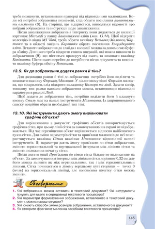 145
треба позначити, встановивши прапорці під відповідними малюнками. Ко
ли всі потрібні зображення позначені, слід обрати посилання Завантажи
ти елементи (8). На сторінці, що відкриється, виводяться відомості про
вибрані зображення та інструкції щодо завантаження.
Після завантаження зображень з Інтернету вони додаються до колекції
картинок Microsoft у папку Завантажені кліпи (мал. 13.14). Щоб відкрити
колекцію із вікна MS Word, треба обрати вказівку Вставка/Малюнок/Кар
тинки та в області завдань Картинки обрати посилання Упорядкувати
кліпи. Вставити зображення до слайда з колекції можна за допомогою буфе
ра обміну. Для цього треба відкрити список операцій, які можна виконати із
зображенням (9), що міститься праворуч від нього, та виконати вказівку
Копіювати. Після цього перейти до потрібного місця документа та викона
ти вказівку буфера обміну Вставити.
13.9. Як до зображення додати рамки й тінь?
Для додавання рамки й тіні до зображення потрібно його виділити та
виконати вказівку Формат/Малюнок. У діалоговому вікні Формат малюн
ка, що відкрилося, слід відкрити вкладинку Кольори та лінії. Задати колір,
товщину, тип рамки навколо зображення можна, встановивши відповідні
параметри в розділі Лінії.
Щоб додати до зображення тінь, потрібно виділити його й клацнути
кнопку Стиль тіні на панелі інструментів Малювання. Із запропонованого
списку потрібно обрати необхідний тип тіні.
13.10. Які інструменти дають змогу вирівнювати
графічні об’єкти?
Для вирівнювання в документі графічних об’єктів використовується
графічна сітка, при цьому лінії сітки за замовчуванням на екрані не відобра
жаються. Під час переміщення об’єкт вирівнюється відносно найближчого
вузла сітки. Для зміни параметрів сітки та прив’язки малюнків до неї вико
ристовується вказівка Сітка вказівки Малювання відповідної панелі
інструментів. Ці параметри дають змогу прив’язати до сітки зображення,
змінити горизонтальний та вертикальний інтервали між лініями сітки та
змінити положення початку сітки.
Після зняття опції Прив’язати до сітки сітка більше не впливатиме на
об’єкти. За замовчуванням інтервал між лініями сітки дорівнює 0,32 см, але
його можна змінити як між вертикальними, так і між горизонтальними
лініями. Сітка починається в лівому верхньому куті сторінки — точка 0
(нуль) на горизонтальній лінійці, але положення початку сітки можна
змінити.
1. Які зображення можна вставити в текстовий документ? Які інструменти
існують для цього в середовищі текстового процесора?
2. Які параметри форматування зображення, вставленого в текстовий доку
мент, можна налаштовувати?
3. Які існують способи зміни розмірів зображення, вставленого в документ?
4. Як створити фрагмент малюнка засобами текстового процесора?
 