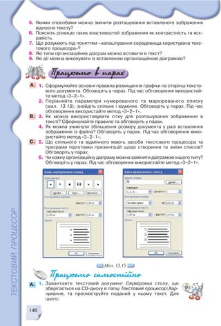 146
1. Завантажте текстовий документ Сервіровка столу, що
зберігається на CD диску в папці Текстовий процесорХар
чування, та проілюструйте поданий у ньому текст. Для
цього:
5. Якими способами можна змінити розташування вставленого зображення
відносно тексту?
6. Поясніть різницю таких властивостей зображення як контрастність та яск
равість.
7. Що розуміють під поняттям «налаштування середовища користувача текс
тового процесора»?
8. Які типи організаційних діаграм можна вставити в текст?
9. Які дії можна виконувати із вставленою організаційною діаграмою?
1. Сформулюйте основні правила розміщення графіки на сторінці тексто
вого документа. Обговоріть у парах. Під час обговорення використай
те метод «3–2–1».
2. Порівняйте параметри нумерованого та маркірованого списку
(мал. 13.15), знайдіть спільне і відмінне. Обговоріть у парах. Під час
обговорення використайте метод «3–2–1».
3. Як можна використовувати сітку для розташування зображення в
тексті? Сформулюйте правило та обговоріть у парах.
4. Як можна уникнути збільшення розміру документа у разі вставляння
зображення із файла? Обговоріть у парах. Під час обговорення вико
ристайте метод «3–2–1».
5. Що спільного та відмінного мають засоби текстового процесора та
програми підготовки презентацій щодо створення та зміни списків?
Обговоріть у парах.
6. Чи кожну організаційну діаграму можна замінити діаграмою іншого типу?
Обговоріть у парах. Під час обговорення використайте метод «3–2–1».
А.
B.
C.
Мал. 13.15
A.
 