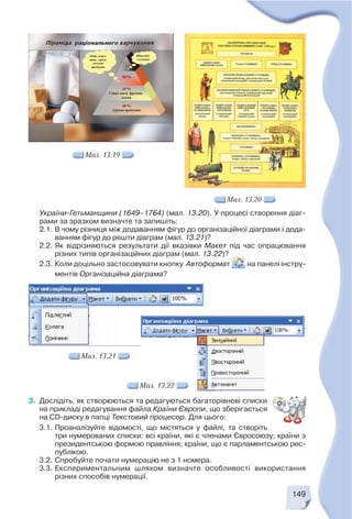 149
3. Дослідіть, як створюються та редагуються багаторівневі списки
на прикладі редагування файла Країни Європи, що зберігається
на CD диску в папці Текстовий процесор. Для цього:
3.1. Проаналізуйте відомості, що містяться у файлі, та створіть
три нумерованих списки: всі країни, які є членами Євросоюзу; країни з
президентською формою правління; країни, що є парламентською рес
публікою.
3.2. Спробуйте почати нумерацію не з 1 номера.
3.3. Експериментальним шляхом визначте особливості використання
різних способів нумерації.
Мал. 13.19
України Гетьманщини (1649–1764) (мал. 13.20). У процесі створення діаг
рами за зразком визначте та запишіть:
2.1. В чому різниця між додаванням фігур до організаційної діаграми і дода
ванням фігур до решти діаграм (мал. 13.21)?
2.2. Як відрізняються результати дії вказівки Макет під час опрацювання
різних типів організаційних діаграм (мал. 13.22)?
2.3. Коли доцільно застосовувати кнопку Автоформат на панелі інстру
ментів Організаційна діаграма?
Мал. 13.20
Мал. 13.21
Мал. 13.22
 