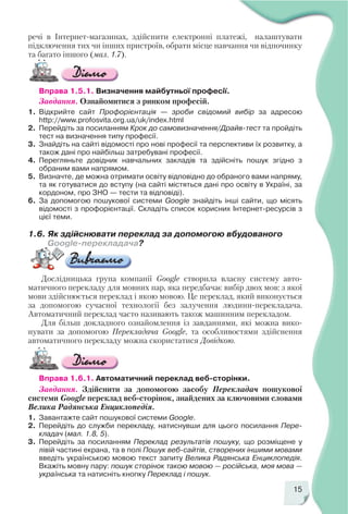 15
речі в Інтернет магазинах, здійснити електронні платежі, налаштувати
підключення тих чи інших пристроїв, обрати місце навчання чи відпочинку
та багато іншого (мал. 1.7).
Вправа 1.5.1. Визначення майбутньої професії.
Завдання. Ознайомитися з ринком професій.
1. Відкрийте сайт Профорієнтація — зроби свідомий вибір за адресою
http://www.profosvita.org.ua/uk/index.html
2. Перейдіть за посиланням Крок до самовизначення/Драйв тест та пройдіть
тест на визначення типу професії.
3. Знайдіть на сайті відомості про нові професії та перспективи їх розвитку, а
також дані про найбільш затребувані професії.
4. Перегляньте довідник навчальних закладів та здійсніть пошук згідно з
обраним вами напрямом.
5. Визначте, де можна отримати освіту відповідно до обраного вами напряму,
та як готуватися до вступу (на сайті містяться дані про освіту в Україні, за
кордоном, про ЗНО — тести та відповіді).
6. За допомогою пошукової системи Google знайдіть інші сайти, що місять
відомості з профорієнтації. Складіть список корисних Інтернет ресурсів з
цієї теми.
1.6. Як здійснювати переклад за допомогою вбудованого
Google перекладача?
Дослідницька група компанії Google створила власну систему авто
матичного перекладу для мовних пар, яка передбачає вибір двох мов: з якої
мови здійснюється переклад і якою мовою. Це переклад, який виконується
за допомогою сучасної технології без залучення людини перекладача.
Автоматичний переклад часто називають також машинним перекладом.
Для більш докладного ознайомлення із завданнями, які можна вико
нувати за допомогою Перекладача Google, та особливостями здійснення
автоматичного перекладу можна скористатися Довідкою.
Вправа 1.6.1. Автоматичний переклад веб сторінки.
Завдання. Здійснити за допомогою засобу Перекладач пошукової
системи Google переклад веб сторінок, знайдених за ключовими словами
Велика Радянська Енциклопедія.
1. Завантажте сайт пошукової системи Google.
2. Перейдіть до служби перекладу, натиснувши для цього посилання Пере
кладач (мал. 1.8, 5).
3. Перейдіть за посиланням Переклад результатів пошуку, що розміщене у
лівій частині екрана, та в полі Пошук веб сайтів, створених іншими мовами
введіть українською мовою текст запиту Велика Радянська Енциклопедія.
Вкажіть мовну пару: пошук сторінок такою мовою — російська, моя мова —
українська та натисніть кнопку Переклад і пошук.
 