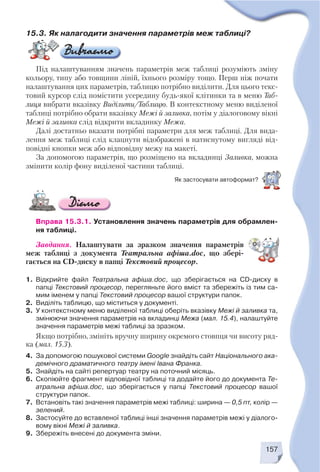 157
Вправа 15.3.1. Установлення значень параметрів для обрамлен
ня таблиці.
Завдання. Налаштувати за зразком значення параметрів
меж таблиці з документа Театральна афіша.doc, що збері
гається на CD диску в папці Текстовий процесор.
1. Відкрийте файл Театральна афіша.doc, що зберігається на CD диску в
папці Текстовий процесор, перегляньте його вміст та збережіть із тим са
мим іменем у папці Текстовий процесор вашої структури папок.
2. Виділіть таблицю, що міститься у документі.
3. У контекстному меню виділеної таблиці оберіть вказівку Межі й заливка та,
змінюючи значення параметрів на вкладинці Межа (мал. 15.4), налаштуйте
значення параметрів межі таблиці за зразком.
Якщо потрібно, змініть вручну ширину окремого стовпця чи висоту ряд
ка (мал. 15.3).
4. За допомогою пошукової системи Google знайдіть сайт Національного ака
демічного драматичного театру імені Івана Франка.
5. Знайдіть на сайті репертуар театру на поточний місяць.
6. Скопіюйте фрагмент відповідної таблиці та додайте його до документа Те
атральна афіша.doc, що зберігається у папці Текстовий процесор вашої
структури папок.
7. Встановіть такі значення параметрів межі таблиці: ширина — 0,5 пт, колір —
зелений.
8. Застосуйте до вставленої таблиці інші значення параметрів межі у діалого
вому вікні Межі й заливка.
9. Збережіть внесені до документа зміни.
15.3. Як налагодити значення параметрів меж таблиці?
Під налаштуванням значень параметрів меж таблиці розуміють зміну
кольору, типу або товщини ліній, їхнього розміру тощо. Перш ніж почати
налаштування цих параметрів, таблицю потрібно виділити. Для цього текс
товий курсор слід помістити усередину будь якої клітинки та в меню Таб
лиця вибрати вказівку Виділити/Таблицю. В контекстному меню виділеної
таблиці потрібно обрати вказівку Межі й заливка, потім у діалоговому вікні
Межі й заливка слід відкрити вкладинку Межа.
Далі достатньо вказати потрібні параметри для меж таблиці. Для вида
лення меж таблиці слід клацнути відображені в натиснутому вигляді від
повідні кнопки меж або відповідну межу на макеті.
За допомогою параметрів, що розміщено на вкладинці Заливка, можна
змінити колір фону виділеної частини таблиці.
Як застосувати автоформат?
 