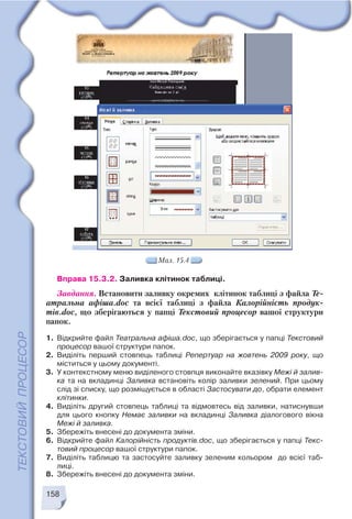 158
Мал. 15.4
Вправа 15.3.2. Заливка клітинок таблиці.
Завдання. Встановити заливку окремих клітинок таблиці з файла Те
атральна афіша.doc та всієї таблиці з файла Калорійність продук
тів.doc, що зберігаються у папці Текстовий процесор вашої структури
папок.
1. Відкрийте файл Театральна афіша.doc, що зберігається у папці Текстовий
процесор вашої структури папок.
2. Виділіть перший стовпець таблиці Репертуар на жовтень 2009 року, що
міститься у цьому документі.
3. У контекстному меню виділеного стовпця виконайте вказівку Межі й залив
ка та на вкладинці Заливка встановіть колір заливки зелений. При цьому
слід зі списку, що розміщується в області Застосувати до, обрати елемент
клітинки.
4. Виділіть другий стовпець таблиці та відмовтесь від заливки, натиснувши
для цього кнопку Немає заливки на вкладинці Заливка діалогового вікна
Межі й заливка.
5. Збережіть внесені до документа зміни.
6. Відкрийте файл Калорійність продуктів.doc, що зберігається у папці Текс
товий процесор вашої структури папок.
7. Виділіть таблицю та застосуйте заливку зеленим кольором до всієї таб
лиці.
8. Збережіть внесені до документа зміни.
 