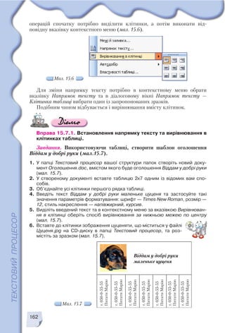 162
Мал. 15.6
операцій спочатку потрібно виділити клітинки, а потім виконати від
повідну вказівку контекстного меню (мал. 15.6).
Для зміни напрямку тексту потрібно в контекстному меню обрати
вказівку Напрямок тексту та в діалоговому вікні Напрямок тексту —
Клітинка таблиці вибрати один із запропонованих зразків.
Подібним чином відбувається і вирівнювання вмісту клітинок.
Вправа 15.7.1. Встановлення напрямку тексту та вирівнювання в
клітинках таблиці.
Завдання. Використовуючи таблиці, створити шаблон оголошення
Віддам у добрі руки (мал.15.7).
1. У папці Текстовий процесор вашої структури папок створіть новий доку
мент Оголошення.doc, вмістом якого буде оголошення Віддам у добрі руки
(мал. 15.7).
2. У створеному документі вставте таблицю 2х7 одним із відомих вам спо
собів.
3. Об’єднайте усі клітинки першого рядка таблиці.
4. Введіть текст Віддам у добрі руки маленьке цуценя та застосуйте такі
значення параметрів форматування: шрифт — Times New Roman, розмір —
12, стиль накреслення — напівжирний, курсив.
5. Виділіть введений текст та в контекстному меню за вказівкою Вирівнюван
ня в клітинці оберіть спосіб вирівнювання за нижньою межею по центру
(мал. 15.7).
6. Вставте до клітинки зображення цуценяти, що міститься у файлі
Цуценя.jpg на CD диску в папці Текстовий процесор, та роз
містіть за зразком (мал. 15.7).
Мал. 15.7
 