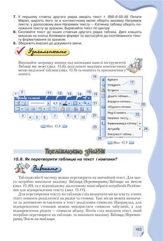 163
7. У першому стовпці другого рядка введіть текст т. 050 0 55 55 Питати
Марію, виділіть його та в контекстному меню оберіть вказівку Напрямок
тексту, у діалоговому вікні Напрямок тексту — Клітинка таблиці оберіть по
ложення тексту за зразком. Вирівняйте текст по центру.
8. Скопіюйте текст до інших стовпців другого рядка таблиці. Двічі клацніть
мишкою на кнопці Копіювати формат та застосуйте до скопійованого текс
ту форматування за зразком.
9. Збережіть внесені до документа зміни.
Виконайте затримку мишки над кнопками панелі інструментів
Таблиці та межі (мал. 15.8), розгляньте вказівки контекстного
меню виділеної таблиці (мал. 15.9) та опишіть їх призначення у
зошиті.
Мал. 15.8
Мал. 15.9
1
2
16
19
21
23
25
26
1093
4 5 6 7 8
17
15
14131211 18
20
22
24
15.8. Як перетворити таблицю на текст і навпаки?
Таблицю або її частину можна перетворити на звичайний текст. Для цьо
го потрібно виконати вказівку Таблиця/Перетворити/Таблицю на текст
(мал. 15.10), та у відповідному діалоговому вікні обрати потрібний Розділю
вач для відокремлення тексту (мал. 15.11).
Для перетворення тексту на таблицю слід визначити місця тексту, в яких
текст повинен розділятися на рядки та стовпці. Такі місця можна визначи
ти за допомогою вставлення в текст розділових символів. Наприклад, для
відокремлення стовпців можна використати символи табуляції, а для
відокремлення рядків — символи абзацу. Потім слід виділити текст, який
потрібно перетворити на таблицю, та виконати вказівку Таблиця/Перетво
рити/Текст на таблицю.
 