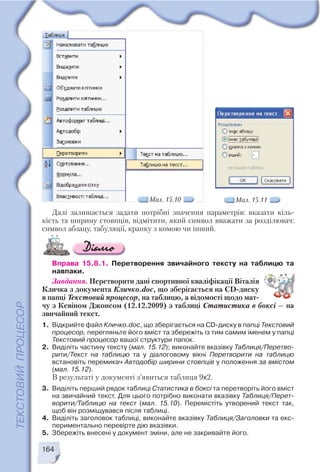 164
Далі залишається задати потрібні значення параметрів: вказати кіль
кість та ширину стовпців, відмітити, який символ вважати за розділювач:
символ абзацу, табуляції, крапку з комою чи інший.
Вправа 15.8.1. Перетворення звичайного тексту на таблицю та
навпаки.
Завдання. Перетворити дані спортивної кваліфікації Віталія
Кличка з документа Кличко.doc, що зберігається на CD диску
в папці Текстовий процесор, на таблицю, а відомості щодо мат
чу з Кевіном Джонсом (12.12.2009) з таблиці Статистика в боксі — на
звичайний текст.
1. Відкрийте файл Кличко.doc, що зберігається на CD диску в папці Текстовий
процесор, перегляньте його вміст та збережіть із тим самим іменем у папці
Текстовий процесор вашої структури папок.
2. Виділіть частину тексту (мал. 15.12); виконайте вказівку Таблиця/Перетво
рити/Текст на таблицю та у діалоговому вікні Перетворити на таблицю
встановіть перемикач Автодобір ширини стовпців у положення за вмістом
(мал. 15.12).
В результаті у документі з’явиться таблиця 9х2.
3. Виділіть перший рядок таблиці Статистика в боксі та перетворіть його вміст
на звичайний текст. Для цього потрібно виконати вказівку Таблиця/Перет
ворити/Таблицю на текст (мал. 15.10). Перемістіть утворений текст так,
щоб він розміщувався після таблиці.
4. Виділіть заголовок таблиці, виконайте вказівку Таблиця/Заголовки та екс
периментально перевірте дію вказівки.
5. Збережіть внесені у документ зміни, але не закривайте його.
Мал. 15.10 Мал. 15.11
 