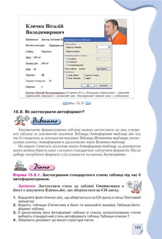 165
15.9. Як застосувати автоформат?
Автоматичне форматування таблиці можна застосувати до вже створе
ної таблиці за допомогою вказівки Таблиця/Автоформат таблиці або під
час її створення за допомогою вказівки Таблиця/Вставити таблицю, натис
нувши кнопку Автоформат в діалоговому вікні Вставка таблиці.
На екрані з’явиться діалогове вікно Автоформат таблиці, за допомогою
якого можна обрати один з кількох стандартних табличних форматів. Після
добору потрібного формату слід клацнути на кнопці Застосувати.
Вправа 15.9.1. Застосування стандартного стилю таблиці під час її
автоформатування.
Завдання. Застосувати стиль до таблиці Статистика в
боксі з документа Кличко.doc, що зберігається на CD диску.
1. Відкрийте файл Кличко.doc, що зберігається на CD диску в папці Текстовий
процесор.
2. Виділіть таблицю Статистика в боксі та виконайте вказівку Таблиця/Авто
формат таблиці.
3. У діалоговому вікні Автоформат таблиці зі списку запропонованих стилів
виберіть стандартний стиль автоформату таблиці Таблиця список 7.
4. Збережіть документ до вашої структури папок.
Мал. 15.12
 