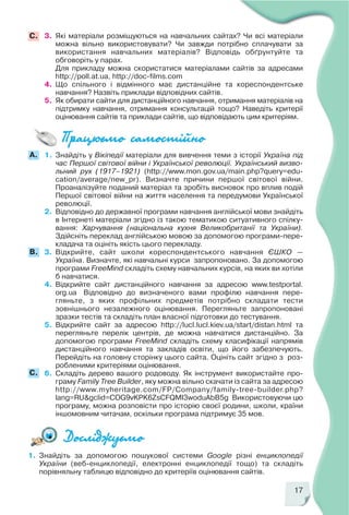 17
1. Знайдіть за допомогою пошукової системи Google різні енциклопедії
України (веб енциклопедії, електронні енциклопедії тощо) та складіть
порівняльну таблицю відповідно до критеріїв оцінювання сайтів.
1. Знайдіть у Вікіпедії матеріали для вивчення теми з історії Україна під
час Першої світової війни і Української революції. Український визво
льний рух (1917–1921) (http://www.mon.gov.ua/main.php?query=edu
cation/average/new_pr). Визначте причини першої світової війни.
Проаналізуйте поданий матеріал та зробіть висновок про вплив подій
Першої світової війни на життя населення та передумови Української
революції.
2. Відповідно до державної програми навчання англійської мови знайдіть
в Інтернеті матеріали згідно із такою тематикою ситуативного спілку
вання: Харчування (національна кухня Великобританії та України).
Здійсніть переклад англійською мовою за допомогою програми пере
кладача та оцініть якість цього перекладу.
3. Відкрийте, сайт школи кореспондентського навчання ЄШКО —
Україна. Визначте, які навчальні курси запропоновано. За допомогою
програми FreeMind складіть схему навчальних курсів, на яких ви хотіли
б навчатися.
4. Відкрийте сайт дистанційного навчання за адресою www.testportal.
org.ua Відповідно до визначеного вами профілю навчання пере
гляньте, з яких профільних предметів потрібно складати тести
зовнішнього незалежного оцінювання. Перегляньте запропоновані
зразки тестів та складіть план власної підготовки до тестування.
5. Відкрийте сайт за адресою http://lucl.lucl.kiev.ua/start/distan.html та
перегляньте перелік центрів, де можна навчатися дистанційно. За
допомогою програми FreeMind складіть схему класифікації напрямів
дистанційного навчання та закладів освіти, що його забезпечують.
Перейдіть на головну сторінку цього сайта. Оцініть сайт згідно з роз
робленими критеріями оцінювання.
6. Складіть дерево вашого родоводу. Як інструмент використайте про
граму Family Tree Builder, яку можна вільно скачати із сайта за адресою
http://www.myheritage.com/FP/Company/family tree builder.php?
lang=RU&gclid=COG9vKPK6ZsCFQMI3woduAbB5g Використовуючи цю
програму, можна розповісти про історію своєї родини, школи, країни
іншомовним читачам, оскільки програма підтримує 35 мов.
A.
3. Які матеріали розміщуються на навчальних сайтах? Чи всі матеріали
можна вільно використовувати? Чи завжди потрібно сплачувати за
використання навчальних матеріалів? Відповідь обґрунтуйте та
обговоріть у парах.
Для прикладу можна скористатися матеріалами сайтів за адресами
http://poll.at.ua, http://doc films.com
4. Що спільного і відмінного має дистанційне та кореспондентське
навчання? Назвіть приклади відповідних сайтів.
5. Як обирати сайти для дистанційного навчання, отримання матеріалів на
підтримку навчання, отримання консультацій тощо? Наведіть критерії
оцінювання сайтів та приклади сайтів, що відповідають цим критеріям.
С.
C.
B.
 