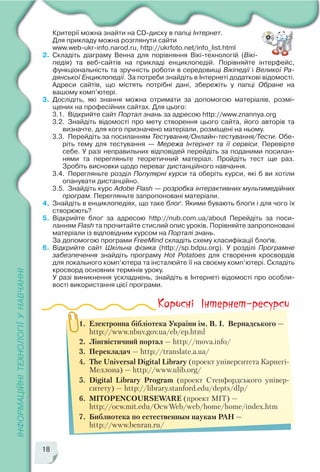 18
Критерії можна знайти на CD диску в папці Інтернет.
Для прикладу можна розглянути сайти
www.web ukr info.narod.ru, http://ukrfoto.net/info_list.html
2. Складіть діаграму Венна для порівняння Вікі технологій (Вікі
педія) та веб сайтів на прикладі енциклопедій. Порівняйте інтерфейс,
функціональність та зручність роботи в середовищі Вікіпедії і Великої Ра
дянської Енциклопедії. За потреби знайдіть в Інтернеті додаткові відомості.
Адреси сайтів, що містять потрібні дані, збережіть у папці Обране на
вашому комп’ютері.
3. Дослідіть, які знання можна отримати за допомогою матеріалів, розмі
щених на професійних сайтах. Для цього:
3.1. Відкрийте сайт Портал знань за адресою http://www.znannya.org
3.2. Знайдіть відомості про мету створення цього сайта, його авторів та
визначте, для кого призначено матеріали, розміщені на ньому.
3.3. Перейдіть за посиланням Тестування/Онлайн тестування/Тести. Обе
ріть тему для тестування — Мережа Інтернет та її сервіси. Перевірте
себе. У разі неправильних відповідей перейдіть за поданими посилан
нями та перегляньте теоретичний матеріал. Пройдіть тест ще раз.
Зробіть висновки щодо переваг дистанційного навчання.
3.4. Перегляньте розділ Популярні курси та оберіть курси, які б ви хотіли
опанувати дистанційно.
3.5. Знайдіть курс Adobe Flash — розробка інтерактивних мультимедійних
програм. Перегляньте запропоновані матеріали.
4. Знайдіть в енциклопедіях, що таке блоґ. Якими бувають блоґи і для чого їх
створюють?
5. Відкрийте блоґ за адресою http://nub.com.ua/about Перейдіть за поси
ланням Flash та прочитайте стислий опис уроків. Порівняйте запропоновані
матеріали із відповідним курсом на Порталі знань.
За допомогою програми FreeMind складіть схему класифікації блоґів.
6. Відкрийте сайт Шкільна фізика (http://sp.bdpu.org). У розділі Програмне
забезпечення знайдіть програму Hot Potatoes для створення кросвордів
для локального комп’ютера та інсталюйте її на своєму комп’ютері. Складіть
кросворд основних термінів уроку.
У разі виникнення ускладнень, знайдіть в Інтернеті відомості про особли
вості використання цієї програми.
1. Електронна бібліотека України ім. В. І. Вернадського —
http://www.nbuv.gov.ua/eb/ep.html
2. Лінгвістичний портал — http://mova.info/
3. Перекладач — http://translate.a.ua/
4. The Universal Digital Library (проект університета Карнегі
Меллона) — http://www.ulib.org/
5. Digital Library Program (проект Стенфордського універ
ситету) — http://library.stanford.edu/depts/dlp/
6. MITOPENCOURSEWARE (проект MIT) —
http://ocw.mit.edu/OcwWeb/web/home/home/index.htm
7. Библиотека по естественным наукам РАН —
http://www.benran.ru/
 