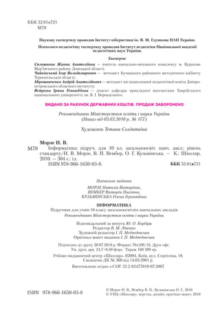 Морзе Н. В.
Інформатика: підруч. для 10 кл. загальноосвіт. навч. закл.: рівень
стандарту/Н. В. Морзе, В. П. Вембер, О. Г. Кузьмінська. — К.: Школяр,
2010. — 304 с.: іл.
ISBN 978 966 1650 03 8.
Художник Тетяна Солдаткіна
Наукову експертизу проводив Інститут кібернетики ім. В. М. Глушкова НАН України.
Психолого педагогічну експертизу проводив Інститут педагогіки Національної академії
педагогічних наук України.
Експерти:
Сплошнова Жанна Анатоліївна — вчитель навчально виховного комплексу м. Курахове
Мар’їнського району Донецької області;
Чайківський Ігор Володимирович — методист Бучацького районного методичного кабінету
Тернопільської області;
Мірошниченко Андрій Анатолійович — методист післядипломної педагогічної освіти Дніпро
петровського обласного інституту;
Вєтрова Ірина Геннадіївна — доцент кафедри прикладної математики Таврійського
національного університету ім. В. І. Вернадського.
ББК 32.81я721
М79
ББК 32.81я721
ISBN 978 966 1650 03 8
М79
© Морзе Н. В., Вембер В. П., Кузьмінська О. Г., 2010
© УВЦ «Школяр», верстка, дизайн, оригінал макет, 2010
Навчальне видання
МОРЗЕ Наталія Вікторівна,
ВЕМБЕР Вікторія Павлівна,
КУЗЬМІНСЬКА Олена Геронтіївна
ІНФОРМАТИКА
Підручник для учнів 10 класу загальноосвітніх навчальних закладів
Рекомендовано Міністерством освіти і науки України
Відповідальний за випуск Ю. О. Корбуш
Редактор В. М. Ліченко
Художній редактор І. П. Медведовська
Оригінал макет видання І. П. Медведовська
Підписано до друку 30.07.2010 р. Формат 70х100/16. Друк офс.
Ум. друк. арк. 24,7+0,40 форз. Тираж 168 389 пр.
Учбово видавничий центр «Школяр», 02094, Київ, вул. Сергієнка, 18.
Свідоцтво ДК № 360 від 14.03.2001 р.
Виготовлено згідно з СОУ 22.2 02477019 07:2007
Рекомендовано Міністерством освіти і науки України
(Наказ від 03.03.2010 р. № 177)
ВИДАНО ЗА РАХУНОК ДЕРЖАВНИХ КОШТІВ. ПРОДАЖ ЗАБОРОНЕНО
 