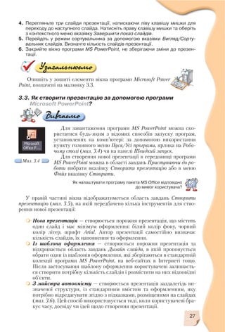 27
4. Перегляньте три слайди презентації, натискаючи ліву клавішу мишки для
переходу до наступного слайда. Натисніть праву клавішу мишки та оберіть
з контекстного меню вказівку Завершити показ слайдів.
5. Перейдіть у режим сортувальника за допомогою вказівки Вигляд/Сорту
вальник слайдів. Визначте кількість слайдів презентації.
6. Закрийте вікно програми MS PowerPoint, не зберігаючи зміни до презен
тації.
Опишіть у зошиті елементи вікна програми Microsoft Power
Point, позначені на малюнку 3.3.
3.3. Як створити презентацію за допомогою програми
Microsoft PowerPoint?
Для завантаження програми MS PowerPoint можна ско
ристатися будь яким з відомих способів запуску програм,
установлених на комп’ютері: за допомогою використання
пункту головного меню Пуск/Усі програми, ярлика на Робо
чому столі (мал. 3.4) чи на панелі Швидкий запуск.
Для створення нової презентації в середовищі програми
MS PowerPoint можна в області завдань Приступаючи до ро
боти вибрати вказівку Створити презентацію або в меню
Файл вказівку Створити.
У правій частині вікна відображатиметься область завдань Створити
презентацію (мал. 3.5), на якій передбачено кілька інструментів для ство
рення нової презентації:
Нова презентація — створюється порожня презентація, що містить
один слайд і має мінімум оформлення: білий колір фону, чорний
колір літер, шрифт Arial. Автор презентації самостійно визначає
кількість слайдів, їх наповнення та оформлення.
Із шаблона оформлення — створюється порожня презентація та
відкривається область завдань Дизайн слайда, в якій пропонується
обрати один із шаблонів оформлення, які зберігаються в стандартній
колекції програми MS PowerPoint, на веб сайтах в Інтернеті тощо.
Після застосування шаблону оформлення користувачеві залишаєть
ся створити потрібну кількість слайдів і розмістити на них відповідні
об’єкти.
З майстра автовмісту — створюється презентація заздалегідь ви
значеної структури, із стандартним вмістом та оформленням, яку
потрібно відредагувати згідно з підказками, розміщеними на слайдах
(мал. 3.6). Цей спосіб використовується тоді, коли користувачеві бра
кує часу, досвіду чи ідей щодо створення презентації.
Мал. 3.4
Як налаштувати програму пакета MS Office відповідно
до вимог користувача?
 
