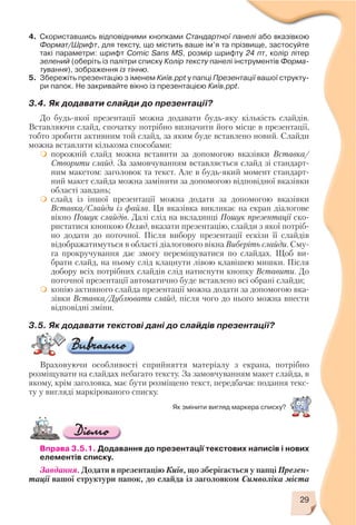 29
4. Скориставшись відповідними кнопками Стандартної панелі або вказівкою
Формат/Шрифт, для тексту, що містить ваше ім’я та прізвище, застосуйте
такі параметри: шрифт Comic Sans MS, розмір шрифту 24 пт, колір літер
зелений (оберіть із палітри списку Колір тексту панелі інструментів Форма
тування), зображення із тінню.
5. Збережіть презентацію з іменем Київ.ppt у папці Презентації вашої структу
ри папок. Не закривайте вікно із презентацією Київ.ppt.
3.4. Як додавати слайди до презентації?
До будь якої презентації можна додавати будь яку кількість слайдів.
Вставляючи слайд, спочатку потрібно визначити його місце в презентації,
тобто зробити активним той слайд, за яким буде вставлено новий. Слайди
можна вставляти кількома способами:
порожній слайд можна вставити за допомогою вказівки Вставка/
Створити слайд. За замовчуванням вставляється слайд зі стандарт
ним макетом: заголовок та текст. Але в будь який момент стандарт
ний макет слайда можна замінити за допомогою відповідної вказівки
області завдань;
слайд із іншої презентації можна додати за допомогою вказівки
Вставка/Слайди із файла. Ця вказівка викликає на екран діалогове
вікно Пошук слайдів. Далі слід на вкладинці Пошук презентації ско
ристатися кнопкою Огляд, вказати презентацію, слайди з якої потріб
но додати до поточної. Після вибору презентації ескізи її слайдів
відображатимуться в області діалогового вікна Виберіть слайди. Сму
га прокручування дає змогу переміщуватися по слайдах. Щоб ви
брати слайд, на ньому слід клацнути лівою клавішею мишки. Після
добору всіх потрібних слайдів слід натиснути кнопку Вставити. До
поточної презентації автоматично буде вставлено всі обрані слайди;
копію активного слайда презентації можна додати за допомогою вка
зівки Вставка/Дублювати слайд, після чого до нього можна внести
відповідні зміни.
3.5. Як додавати текстові дані до слайдів презентації?
Враховуючи особливості сприйняття матеріалу з екрана, потрібно
розміщувати на слайдах небагато тексту. За замовчуванням макет слайда, в
якому, крім заголовка, має бути розміщено текст, передбачає подання текс
ту у вигляді маркірованого списку.
Вправа 3.5.1. Додавання до презентації текстових написів і нових
елементів списку.
Завдання. Додати в презентацію Київ, що зберігається у папці Презен
тації вашої структури папок, до слайда із заголовком Символіка міста
Як змінити вигляд маркера списку?
 