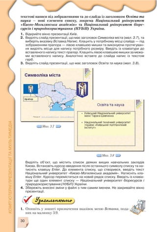 30
текстові написи під зображеннями та до слайда із заголовком Освіта та
наука — нові елементи списку, зокрема Національний університет
«Києво Могилянська академія» та Національний університет біоре
сурсів і природокористування (НУБіП) України.
1. Відкрийте вікно презентації Київ.
2. Виділіть слайд презентації, що має заголовок Символіка міста (мал. 3.7), та
виберіть вказівку Вставка/Напис. Клацніть у потрібному місці слайда — під
зображенням прапора — лівою клавішею мишки та виконуючи протягуван
ня виділіть місце для напису потрібного розміру. Введіть із клавіатури до
вставленого напису текст прапор. Клацніть лівою клавішею мишки за межа
ми вставленого напису. Аналогічно вставте до слайда напис із текстом
герб.
3. Виділіть слайд презентації, що має заголовок Освіта та наука (мал. 3.8).
Мал. 3.7
Мал. 3.8
Виділіть об’єкт, що містить список деяких вищих навчальних закладів
Києва. Встановіть курсор введення після останнього символу списку та на
тисніть клавішу Enter. До елемента списку, що створився, введіть текст
Національний університет «Києво Могилянська академія». Натисніть кла
вішу Enter. Курсор переміститься на новий рядок списку. Введіть із клавіа
тури ще один елемент списку — Національний університет біоресурсів і
природокористування (НУБіП) України.
4. Збережіть внесені зміни у файлі з тим самим іменем. Не закривайте вікно
презентації.
1. Опишіть у зошиті призначення вказівок меню Вставка, пода
них на малюнку 3.9.
 