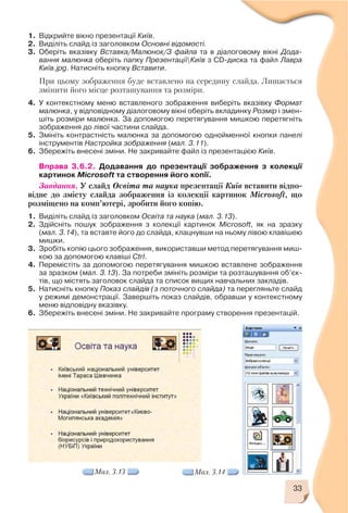 33
1. Відкрийте вікно презентації Київ.
2. Виділіть слайд із заголовком Основні відомості.
3. Оберіть вказівку Вставка/Малюнок/З файла та в діалоговому вікні Дода
вання малюнка оберіть папку ПрезентаціїКиїв з CD диска та файл Лавра
Київ.jpg. Натисніть кнопку Вставити.
При цьому зображення буде вставлено на середину слайда. Лишається
змінити його місце розташування та розміри.
4. У контекстному меню вставленого зображення виберіть вказівку Формат
малюнка, у відповідному діалоговому вікні оберіть вкладинку Розмір і змен
шіть розміри малюнка. За допомогою перетягування мишкою перетягніть
зображення до лівої частини слайда.
5. Змініть контрастність малюнка за допомогою однойменної кнопки панелі
інструментів Настройка зображення (мал. 3.11).
6. Збережіть внесені зміни. Не закривайте файл із презентацією Київ.
Вправа 3.6.2. Додавання до презентації зображення з колекції
картинок Microsoft та створення його копії.
Завдання. У слайд Освіта та наука презентації Київ вставити відпо
відне до змісту слайда зображення із колекції картинок Microsoft, що
розміщено на комп’ютері, зробити його копію.
1. Виділіть слайд із заголовком Освіта та наука (мал. 3.13).
2. Здійсніть пошук зображення з колекції картинок Microsoft, як на зразку
(мал. 3.14), та вставте його до слайда, клацнувши на ньому лівою клавішею
мишки.
3. Зробіть копію цього зображення, використавши метод перетягування миш
кою за допомогою клавіші Ctrl.
4. Перемістіть за допомогою перетягування мишкою вставлене зображення
за зразком (мал. 3.13). За потреби змініть розміри та розташування об’єк
тів, що містять заголовок слайда та список вищих навчальних закладів.
5. Натисніть кнопку Показ слайдів (з поточного слайда) та перегляньте слайд
у режимі демонстрації. Завершіть показ слайдів, обравши у контекстному
меню відповідну вказівку.
6. Збережіть внесені зміни. Не закривайте програму створення презентацій.
Мал. 3.13 Мал. 3.14
 