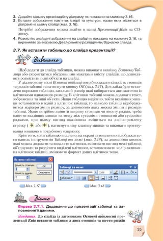 35
Мал. 3.17 Мал. 3.18
2. Додайте цільову організаційну діаграму, як показано на малюнку 3.16.
3. Вставте зображення пам’яток історії та культури, назви яких містяться в
діаграмі на цьому слайді (мал. 3.16).
Потрібні зображення можна знайти в папці ПрезентаціїКиїв на CD
диску.
4. Розмістіть знайдені зображення на слайді як показано на малюнку 3.16, та
вирівняйте за вказівкою Дії/Вирівняти/розподілити/Відносно слайда.
3.7. Як вставити таблицю до слайда презентації?
Щоб додати до слайда таблицю, можна виконати вказівку Вставка/Таб
лиця або скористатися вбудованими макетами вмісту слайдів, що дозволя
ють розмістити різні об’єкти на слайді.
У діалоговому вікні Вставка таблиці потрібно задати кількість стовпців
та рядків таблиці та натиснути кнопку ОК (мал. 3.17). До слайда буде встав
лено порожню таблицю, загальний розмір якої вибирається автоматично із
клітинками однакового розміру. В клітинки таблиці можна додавати текст,
зображення та інші об’єкти. Якщо таблицю виділено, тобто вказівник миш
ки встановлено в одній з клітинок таблиці, то навколо таблиці відобража
ються маркери зміни розміру, за допомогою яких можна змінити розміри
таблиці. Якщо потрібно змінити ширину стовпців чи висоту рядків, треба
навести вказівник мишки на межу між сусідніми стовпцями або сусідніми
рядками, при цьому вигляд вказівника зміниться на двонапрямлену
стрілку ( або ), натиснути ліву клавішу мишки та виконати протягу
вання мишкою в потрібному напрямку.
Крім того, коли таблицю виділено, на екрані автоматично відображаєть
ся панель інструментів Таблиці та межі (мал. 3.18), за допомогою кнопок
якої можна додавати та видаляти клітинки, змінювати вигляд межі таблиці,
об’єднувати та розділяти виділені клітинки, встановлювати колір заливан
ня клітинок таблиці, змінювати формат даних клітинок тощо.
Вправа 3.7.1. Додавання до презентації таблиці та за
повнення її даними.
Завдання. До слайда із заголовком Основні відомості пре
зентації Київ вставити таблицю з двох стовпців та шести рядків
 
