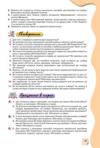 39
3. Виділіть всі елементи списку навчальних закладів, розташовані на слайді.
Виконайте вказівку Формат/Список.
4. У діалоговому вікні Список оберіть вкладинку Маркірований і натисніть
кнопку Малюнок.
5. У діалоговому вікні Мальований маркер, користуючись смугою прокручу
вання, знайдіть позначку маркера списку, як на зразку (мал. 3.22). Виділіть
її та натисніть кнопку ОК.
6. Збережіть внесені зміни та закрийте презентацію.
1. Для чого створюють комп’ютерні презентації?
2. За допомогою яких програмних засобів можна створити презентацію?
3. Які існують способи створення презентації у програмі MS PowerPoint? По
ясніть, за яких умов кожний із способів є найбільш доцільним. Який із спо
собів створення презентації ви вважаєте найзручнішим?
4. Які панелі інструментів найчастіше використовуються при роботі користу
вача з програмою MS PowerPoint і чому?
5. Які існують способи додавання слайдів до презентації? Які вказівки для
цього використовуються?
6. Зазначте порядок дій, які потрібно виконати, щоб вставити до слайда
будь який з об’єктів: напис, діаграму, таблицю, зображення.
7. Які однакові операції можна виконувати над вставленими до слайда
об’єктами?
8. Вкажіть, які дії можуть бути виконані для зміни параметрів форматування
вставленого до слайда тексту?
9. Які списки можна вставити до слайда? Чим вони відрізняються та для чо
го використовуються? Чому користувачі часто використовують списки під
час створення презентацій? Відповідь аргументуйте.
10. Які параметри та яким чином можна налаштовувати для вставлених до
слайдів графічних об’єктів?
11. Як вставлений об’єкт можна скопіювати до іншого слайда? Чи можна в
цьому випадку скористатися буфером обміну, методом перетягування?
1. Що спільного мають програми, які входять до пакета Microsoft Office?
Назвіть ці програми. Обговоріть у парах.
2. Як виконати накладання одного вставленого об’єкта на інший так, щоб
обидва відображалися на слайді? Наприклад, що потрібно зробити,
щоб малюнок розмістився під вставленою організаційною діаграмою?
Сформулюйте послідовність дій. Обговоріть у парах.
3. У яких випадках може стати корисним Режим сортувальника слайдів?
Назвіть два приклади застосування. Обговоріть у парах.
4. Які вказівки меню Вставка дублюють кнопки панелі інструментів Малю
вання? Визначте, який спосіб виконання цих вказівок є більш зручним.
Чому? Обговоріть у парах.
5. Для кожного з можливих способів створення презентації засобами
програми MS PowerPoint наведіть приклади відповідних презентацій
(навчальні, наукові, торгові тощо). Обговоріть у парах.
А.
В.
C.
 