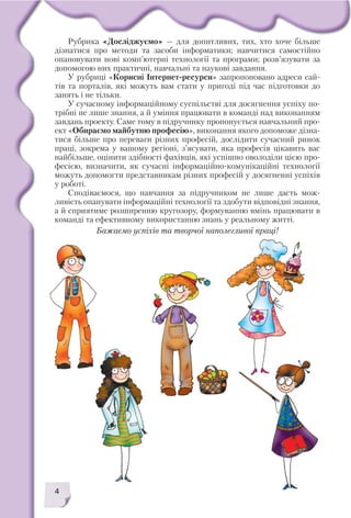 4
Рубрика «Досліджуємо» — для допитливих, тих, хто хоче більше
дізнатися про методи та засоби інформатики; навчитися самостійно
опановувати нові комп’ютерні технології та програми; розв’язувати за
допомогою них практичні, навчальні та наукові завдання.
У рубриці «Корисні Інтернет ресурси» запропоновано адреси сай
тів та порталів, які можуть вам стати у пригоді під час підготовки до
занять і не тільки.
У сучасному інформаційному суспільстві для досягнення успіху по
трібні не лише знання, а й уміння працювати в команді над виконанням
завдань проекту. Саме тому в підручнику пропонується навчальний про
ект «Обираємо майбутню професію», виконання якого допоможе дізна
тися більше про переваги різних професій, дослідити сучасний ринок
праці, зокрема у вашому регіоні, з’ясувати, яка професія цікавить вас
найбільше, оцінити здібності фахівців, які успішно оволоділи цією про
фесією, визначити, як сучасні інформаційно комунікаційні технології
можуть допомогти представникам різних професій у досягненні успіхів
у роботі.
Сподіваємося, що навчання за підручником не лише дасть мож
ливість опанувати інформаційні технології та здобути відповідні знання,
а й сприятиме розширенню кругозору, формуванню вмінь працювати в
команді та ефективному використанню знань у реальному житті.
Бажаємо успіхів та творчої наполегливої праці!
 
