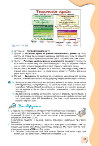 41
Мал. 3.24
Титульний — Типологія країн світу.
Другий — Розподіл країн за рівнем економічного розвитку. Роз
містіть на слайді організаційну діаграму відповідного типу та додайте
зображення країн як приклади для ілюстрації поданих у діаграмі даних.
Третій — Розподіл країн за рівнем соціального розвитку. Розмістіть
на слайді організаційну діаграму відповідного типу та додайте зобра
ження країн як приклади для ілюстрації поданих у діаграмі даних.
Четвертий — Україна. Створіть за допомогою автофігур схему демон
страції рівня економічного та соціального розвитку України відносно
рівня інших країн світу.
П’ятий — Висновки. За допомогою створення маркірованого списку
вкажіть, як можна використати цю діаграму на уроках географії 10 класу.
3. Знайдіть якомога більше різних таблиць, які використовуються в шкіль
них підручниках, супермаркетах, на бланках анкет тощо. Створіть фо
тоальбом Таблиці. Потрібні зображення знайдіть в Інтернеті, зіскануй
те з паперових носіїв чи сфотографуйте та скопіюйте із цифрового фо
тоапарата.
4. За допомогою майстра автовмісту Навчання створіть презентацію, в
якій узагальніть способи вставляння зображень до слайдів презентації
засобами програми MS PowerPoint. Для ілюстрацій використовуйте
потрібні екранні копії.
C.
1. Зображення, імпортовані з Інтернету або інших зовнішніх джерел,
часто потрібно форматувати. За яких умов це форматування є
бажаним? Дослідіть дії, які можна виконати з імпортованими
зображеннями (мал. 3.10).
Результати подайте у вигляді схеми, створеної засобами програми
FreeMind.
2. Порівняйте засоби вбудованого редактора векторної графіки програм, що
входять до пакета MS Office, на прикладі програми MS PowerPoint та текс
тового процесора MS Word. Для цього:
2.1. Виділіть слайд презентації Київ з папки Презентації вашої структури
папок, що має заголовок Символіка міста (мал. 3.7).
 