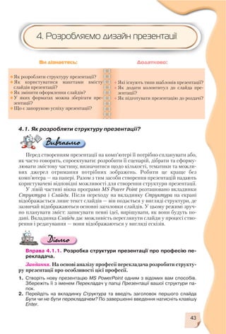 43
4.1. Як розробляти структуру презентації?
Перед створенням презентації на комп’ютері її потрібно спланувати або,
як часто говорять, спроектувати: розробити її сценарій, дібрати та сформу
лювати змістову частину, визначитися щодо кількості, тематики та можли
вих джерел отримання потрібних зображень. Робити це краще без
комп’ютера — на папері. Разом з тим засоби створення презентацій надають
користувачеві відповідні можливості для створення структури презентації.
У лівій частині вікна програми MS Power Point розташовано вкладинки
Структура і Слайди. Після переходу на вкладинку Структура на екрані
відображається лише текст слайдів — він подається у вигляді структури, де
зазвичай відображаються основні заголовки слайдів. У цьому режимі зруч
но планувати зміст: записувати певні ідеї, вирішувати, як вони будуть по
дані. Вкладинка Слайди дає можливість переглянути слайди у процесі ство
рення і редагування — вони відображаються у вигляді ескізів.
Вправа 4.1.1. Розробка структури презентації про професію пе
рекладача.
Завдання. На основі аналізу професії перекладача розробити структу
ру презентації про особливості цієї професії.
1. Створіть нову презентацію MS PowerPoint одним з відомих вам способів.
Збережіть її з іменем Перекладач у папці Презентації вашої структури па
пок.
2. Перейдіть на вкладинку Структура та введіть заголовок першого слайда
Бути чи не бути перекладачем? По завершенні введення натисніть клавішу
Enter.
Як розробляти структуру презентації?
Як користуватися макетами вмісту
слайдів презентації?
Як змінити оформлення слайдів?
У яких форматах можна зберігати пре
зентації?
Що є запорукою успіху презентації?
Які існують типи шаблонів презентації?
Як додати колонтитул до слайда пре
зентації?
Як підготувати презентацію до роздачі?
Ви дізнаєтесь: Додатково:
4. Розробляємо дизайн презентації
 