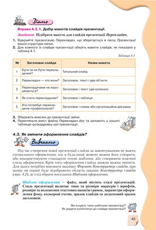 45
Які існують типи шаблонів презентації?
Як додати колонтитул до слайда презентації?
Вправа 4.2.1. Добір макетів слайдів презентації.
Завдання. Підібрати макети для слайдів презентації Перекладач.
1. Відкрийте презентацію Перекладач, що зберігається в папці Презентації
вашої структури папок.
2. Для кожного із слайдів презентації оберіть макети слайдів, як показано у
таблиці 4.1.
3. Збережіть внесені до презентації зміни.
4. Перегляньте вміст файла Перекладач.doc та заповніть у зошиті
таблицю розкадровку цієї презентації.
4.3. Як змінити оформлення слайдів?
Під час створення нової презентації слайди за замовчуванням не мають
спеціального оформлення, але в будь який момент можна його створити,
або використовуючи стандартні готові шаблони, або створюючи власний
стиль оформлення. Крім того, оформлення слайда завжди можна змінити.
Для цього потрібно виконати вказівку Формат/Конструктор слайдів, при
цьому на екрані буде відображено область завдань Конструктор слайдів
(мал. 4.2), де слід обрати посилання Шаблони оформлення.
Шаблон оформлення — файл, який містить стилі презентацій.
Стиль презентації включає типи та розміри маркерів і шрифтів,
розміри та положення текстових написів і рамок, параметри оформ
лення фону, кольорові схеми, зразок слайдів та додатковий зразок
заголовків.
№ Заголовок слайда Назва макета
1
Бути чи не бути перекла
дачем?
Титульний слайд
2 Перекладачі — хто вони? Заголовок, текст і два об’єкти
3
Перекладачами не наро
джуються?
Заголовок і текст (дві колонки)
4 Як стати перекладачем? Заголовок і таблиця
5
Хто потребує перекла
дачів професіоналів?
Заголовок і схема або організаційна діаграма
Таблиця 4.1
 