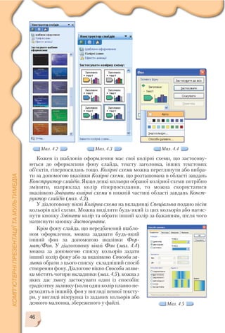 46
Кожен із шаблонів оформлення має свої колірні схеми, що застосову
ються до оформлення фону слайда, тексту заголовка, інших текстових
об’єктів, гіперпосилань тощо. Колірні схеми можна переглянути або вибра
ти за допомогою вказівки Колірні схеми, що розташована в області завдань
Конструктор слайдів. Якщо деякі кольори обраної колірної схеми потрібно
змінити, наприклад колір гіперпосилання, то можна скористатися
вказівкою Змінити колірні схеми в нижній частині області завдань Конст
руктор слайдів (мал. 4.3).
У діалоговому вікні Колірна схема на вкладинці Спеціальна подано вісім
кольорів цієї схеми. Можна виділити будь який із цих кольорів або натис
нути кнопку Змінити колір та обрати інший колір за бажанням, після чого
натиснути кнопку Застосувати.
Мал. 4.2 Мал. 4.3 Мал. 4.4
Мал. 4.5
Крім фону слайда, що передбачений шабло
ном оформлення, можна задавати будь який
інший фон за допомогою вказівки Фор
мат/Фон. У діалоговому вікні Фон (мал. 4.4)
можна за допомогою списку кольорів задати
інший колір фону або за вказівкою Способи за
ливки обрати з цього списку складніший спосіб
створення фону. Діалогове вікно Способи залив
ки містить чотири вкладинки (мал. 4.5), кожна з
яких дає змогу застосувати один із способів:
градієнтну заливку (коли один колір плавно пе
реходить в інший), фон у вигляді певної тексту
ри, у вигляді візерунка із заданих кольорів або
деякого малюнка, збереженого у файлі.
 