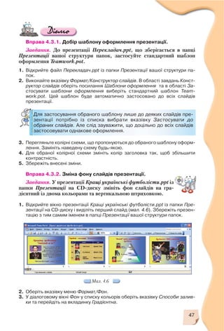 47
Мал. 4.6
Вправа 4.3.1. Добір шаблону оформлення презентації.
Завдання. До презентації Перекладач.ppt, що зберігається в папці
Презентації вашої структури папок, застосуйте стандартний шаблон
оформлення Teamwork.pot.
1. Відкрийте файл Перекладач.ppt із папки Презентації вашої структури па
пок.
2. Виконайте вказівку Формат/Конструктор слайдів. В області завдань Конст
руктор слайдів оберіть посилання Шаблони оформлення та в області За
стосувати шаблони оформлення виберіть стандартний шаблон Team
work.pot. Цей шаблон буде автоматично застосовано до всіх слайдів
презентації.
3. Перегляньте колірні схеми, що пропонуються до обраного шаблону оформ
лення. Замініть наведену схему будь якою.
4. Для обраної колірної схеми змініть колір заголовка так, щоб збільшити
контрастність.
5. Збережіть внесені зміни.
Вправа 4.3.2. Зміна фону слайдів презентації.
Завдання. У презентації Кращі українські футболісти.ppt із
папки Презентації на CD диску змініть фон слайдів на гра
дієнтний із двома кольорами та вертикальною штриховкою.
1. Відкрийте вікно презентації Кращі українські футболісти.ppt із папки Пре
зентації на CD диску і виділіть перший слайд (мал. 4.6). Збережіть презен
тацію з тим самим іменем в папці Презентації вашої структури папок.
Для застосування обраного шаблону лише до деяких слайдів пре
зентації потрібно із списка вибрати вказівку Застосувати до
обраних слайдів. Але слід зауважити, що доцільно до всіх слайдів
застосовувати однакове оформлення.
2. Оберіть вказівку меню Формат/Фон.
3. У діалоговому вікні Фон у списку кольорів оберіть вказівку Способи залив
ки та перейдіть на вкладинку Градієнтна.
 