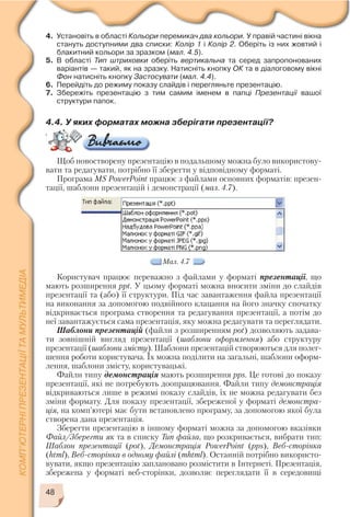 48
4. Установіть в області Кольори перемикач два кольори. У правій частині вікна
стануть доступними два списки: Колір 1 і Колір 2. Оберіть із них жовтий і
блакитний кольори за зразком (мал. 4.5).
5. В області Тип штриховки оберіть вертикальна та серед запропонованих
варіантів — такий, як на зразку. Натисніть кнопку ОК та в діалоговому вікні
Фон натисніть кнопку Застосувати (мал. 4.4).
6. Перейдіть до режиму показу слайдів і перегляньте презентацію.
7. Збережіть презентацію з тим самим іменем в папці Презентації вашої
структури папок.
4.4. У яких форматах можна зберігати презентації?
c
Щоб новостворену презентацію в подальшому можна було використову
вати та редагувати, потрібно її зберегти у відповідному форматі.
Програма MS PowerPoint працює з файлами основних форматів: презен
тації, шаблони презентацій і демонстрації (мал. 4.7).
Мал. 4.7
Користувач працює переважно з файлами у форматі презентації, що
мають розширення ppt. У цьому форматі можна вносити зміни до слайдів
презентації та (або) її структури. Під час завантаження файла презентації
на виконання за допомогою подвійного клацання на його значку спочатку
відкривається програма створення та редагування презентації, а потім до
неї завантажується сама презентація, яку можна редагувати та переглядати.
Шаблони презентацій (файли з розширенням pot) дозволяють задава
ти зовнішній вигляд презентації (шаблони оформлення) або структуру
презентації (шаблони змісту). Шаблони презентацій створюються для полег
шення роботи користувача. Їх можна поділити на загальні, шаблони оформ
лення, шаблони змісту, користувацькі.
Файли типу демонстрація мають розширення pps. Це готові до показу
презентації, які не потребують доопрацювання. Файли типу демонстрація
відкриваються лише в режимі показу слайдів, їх не можна редагувати без
зміни формату. Для показу презентації, збереженої у форматі демонстра
ція, на комп’ютері має бути встановлено програму, за допомогою якої була
створена дана презентація.
Зберегти презентацію в іншому форматі можна за допомогою вказівки
Файл/Зберегти як та в списку Тип файла, що розкривається, вибрати тип:
Шаблон презентації (pot), Демонстрація PowerPoint (pps), Веб сторінка
(html), Веб сторінка в одному файлі (mhtml). Останній потрібно використо
вувати, якщо презентацію заплановано розмістити в Інтернеті. Презентація,
збережена у форматі веб сторінки, дозволяє переглядати її в середовищі
 