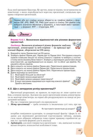49
Вправа 4.4.1. Визначення відмінностей між різними форматами
презентації.
Завдання. Визначити відмінності різних форматів: шаблону
презентації, демонстрації та веб сторінки — на прикладі пре
зентації Париж, збереженої на CD диску.
1. Відкрийте папку Презентації на CD диску.
2. Знайдіть файли Париж.pps, Париж.ppt та Париж.html. Послідовно клацніть
правою клавішею мишки на значку кожного з файлів та виберіть у контек
стному меню вказівку Властивості. Знайдіть у відповідних діалогових вікнах
властивостей, що відображаються на екрані, тип та обсяг цих файлів. По
рівняйте обсяги файлів.
3. Двічі клацніть на значку файла Париж.pps. Перегляньте демонстрацію.
4. Двічі клацніть на значку файла Париж.ppt. Перегляньте презентацію.
5. Двічі клацніть на значку файла Париж.html. Перегляньте презентацію.
6. Дайте відповіді на запитання:
6.1. Який файл більший за обсягом?
6.2. Який файл можна редагувати?
6.3. Який файл можна швидше переглянути?
6.4. В яких програмах відкривається перегляд кожного файла?
Зробіть висновки.
4.5. Що є запорукою успіху презентації?
Презентації розраховані, як правило, на перегляд не лише однією осо
бою, а певною групою. Залежно від цього презентацію можна демонструва
ти на моніторі комп’ютера, на екрані або роздруковувати на папері як роз
датковий матеріал.
Під час створення презентації слід враховувати:
1. Мету презентації — треба починати із визначення суті того, про що
будь якої програми браузера. Це зручно, якщо не відомо, чи встановлена на
комп’ютері, з якого передбачається перегляд презентації, спеціальна про
грама створення презентацій.
Окремі або всі слайди можна зберегти як графічні файли у фор
матах GIF, JPG, BMP, TIF, PNG (для цього із списку Тип файла слід
вибрати значення Малюнок у форматі), а текстовий вміст презен
тації — у форматі RTF — Структура, RTF.
Як підготувати презентацію до роздачі?
потрібно повідомити аудиторію, та конкретизації фактів і форм їх по
дання для відповідної аргументації (застосування таблиць, діаграм,
схем, вдало дібраних зображень тощо сприяє кращому сприйняттю да
них та є зручною формою для їх аналізу).
2. Аудиторію, для якої створюється презентація — вік, навчальні та пізна
вальні інтереси, психологічні особливості тощо.
 