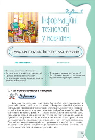 5
1.1. Як можна навчатися в Інтернеті?
Крім пошуку навчальних матеріалів, фотографій, відео, зображень та
рефератів, можна знайти та закачати з Інтернету потрібні програми
навчального призначення та програми перекладачі, безкоштовне програм
не забезпечення для захисту даних та оптимізації роботи з комп’ютером. За
допомогою Інтернету (мал. 1.1) можна поновлювати антивірусні бази,
отримувати поради від учителя чи тренера під час виконання завдань,
проходити тестування для оцінювання рівня власних знань з різних пред
метів, дистанційно опановувати нові технології та отримувати нові знання,
бути обізнаними щодо конкурсів, які проводяться в Україні і за кордоном,
та брати в них участь, готуватися до предметних олімпіад і зовнішнього
незалежного оцінювання знань випускників та ін.
Як можна навчатися в Інтернеті?
Як користуватися веб енциклопедіями?
Що таке дистанційне навчання?
Як покращити знання іноземної мови за
допомогою Інтернету?
Чого можна навчатися в Інтернеті?
Як здійснювати переклад за допомогою
вбудованого Google перекладача?
Ви дізнаєтесь: Додатково:
1. Використовуємо Інтернет для навчання
 